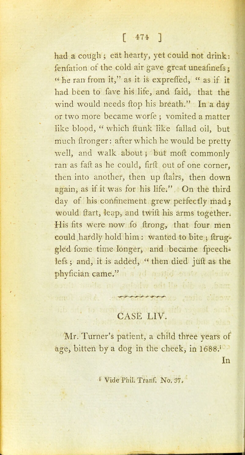 had a cough ; edt hearty, yet could not drink: fenfatlon of the cold air gave great uneafinefs;  he ran from it, as it is expreffed,  as if it had been to fave his life, and faid, that the wind would needs flop his breath. In a day or two more became worfe ; vomited a matter like blood,  which flunk like fallad oil, but much ftronger: after which he would be pretty well, and Walk about 5 but moft commonly ran as faft as he could, firft out of one corner, then into another, then up flairs, then down again, as if it was for his life. On the third day of his confinement grew perfectly mad; would flart, leap, and twift his arms together. His fits were now fo flrong, that four men could hardly hold him : wanted to bite ; flrug- gled fome time longerj and became fpeech- iefs; and, it is added,  then died juft as the phyfician came. CASE LIV. ■Mr. Turner's patient, a child three years of age> bitten by a dog in the cheek, in 1688.*^-' In