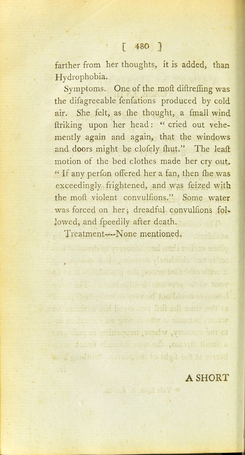 farther from her thoughts, it is added, than Hydrophobia. Symptoms. One of the mofl diftreffing was the difagreeable fenfations produced by cold air. She felt, as fhe thought, a fmall wind ftriking upon her head: *' cried out vehe- mently again and again, that the windows and, doors might be clofely (hut. The leaft motion of the bed clothes made her cry out. If any perfon offered her a fan, then fhe was exceedingly frightened, and was feized with the mofl violent convulfions. Some water was forced on her; dreadful convulfions foU ]owed, and fpeedily after death. Ti'eatment----None mentioned. A SHORT