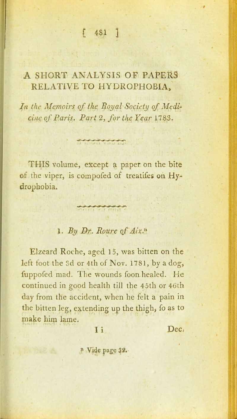 A SHORT ANALYSIS OF PAPERS RELATIVE TO HYDROPHOBIA, In the Memoirs of the Tloyal Society of Medi- cine of Paris. Part 2, for the Year 1783. THIS volume, except a paper on the bite of the viper, is compofed of treatifes on Hy- drophobia. 1. By Dr. Roure qf Aix.^ Elzeard Roche, aged 15, v^^as bitten on the left foot the 3d or 4th of Nov. 1781, by a dog, fuppofed mad. The wounds foon healed. He continued in good health till the 45th or 46th day from the accident, when he felt a pain in the bitten leg, extending up the thigh, fo as to make hiip lame. I i Dec*