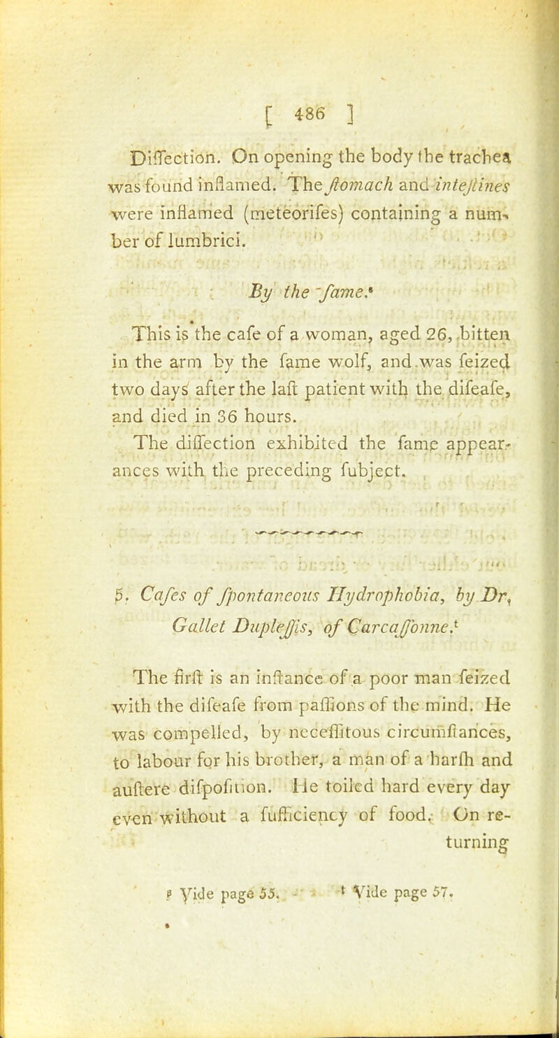 Direction. On opening the body the trachea was found inflamed. The Jiomach and'iJiteJti?ies were inflamed (meteorifes) containing a num- ber of lumbrici. By the 'fame.* This is the cafe of a woman, aged 26, ,bitten in the arm by the fame wolf, and .was feized two day^ after the laft patient with the, ^ifeafe, and died in 36 hours. The diflTection exhibited the famp appear- ances with the preceding fubject. ^. Cafes of fpontaneous Hydrophobia, by Dr^ Gallet Duplefjis, of Carcafjonne.^ The firft is an inftance of a poor man feized with the difeafe from paflions of the mind. He was compelled, by neceiTitous circumfiances, to labour for his brother, a man of a harfh and auftere difpofition. He toiled hard every day ev<2ri'without a fufliciency of food^--On re- turning