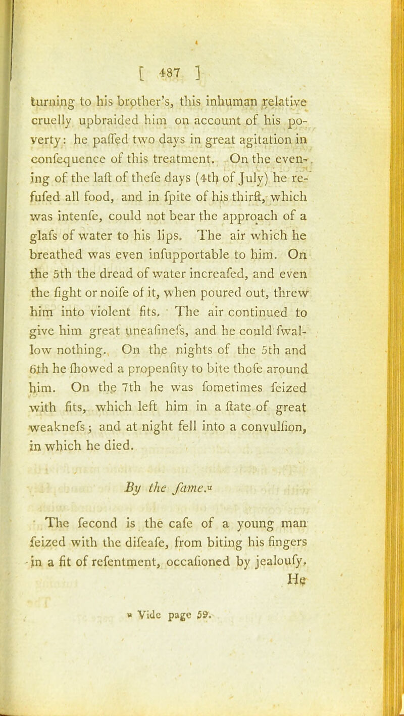 luraing to his brother's, this inhuman .relative cruelly upbraided him on account of his po- verty : he paffed two days in great agitation in confequence of this treatment. On the even^. ing of the laft of thefe days (4tl) of July) he re- fufed all food, and in fpite of his thirft, which was intenfe, could not bear the approach of a glafs of water to his lips. The air which he breathed was even infupportable to him. Orj,- the 5th the dread of water increafed, and even the fight or noife of it, vv'hen poured out, threw him into violent fits. The air continued to give him grpat yneafinefs, and he could fwal- low nothing. On the nights of the 5th and 6th he fhowed a propenfity to bite thofe around him. On thp 7th he was fometimes feized with fits, which left him in a ftate of great weaknefs; and at night fell into a convulfion, in which he died. By the fame.^ The fecond is the cafe of a young man feized with the difeafe, from biting his fingers -jn a fit of refentment, occafioncd by jealoufy.