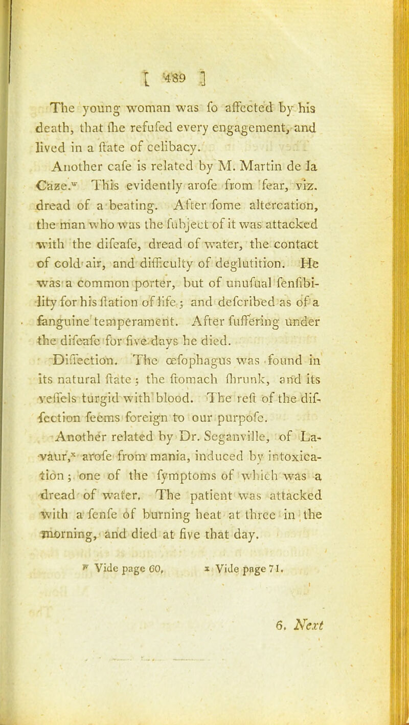 The young woman was fo affected by his death, that (lie refafed every engagement, and lived in a ftate of celibacy. Another cafe is related by M. Martin de la Cla25e.^''' This evidently arofe from 'fear, viz. dread of a beating. After fome altercation, the man who was the fiibject of it was attacked with the difeafe, dread of water, the contact of cold'air, and difficulty of deglutition. He was a common porter, but of unufual fenfibi- lity for his llation of life ; and defcribed as of a fanguine temperament. After fuffering under the difeafe'for five-days he died. DifTection. The oefophagus was found in its natural ftate ; the ftomach flirunk, and its vefiels turgid with'blood. The reft of the dif-. fection feems foreign to our purpofe. Another related by Dr. Seganville, of La- •vaur,^ arofe from mania, induced by intoxica- tion ; one of the fymptoms of which was a dread -of water. The patient was attacked with a fenfe 6f burning heat at three-in^the morning, and died at five that day. ^ Vide page CO, x Vide page 71. 6. Next