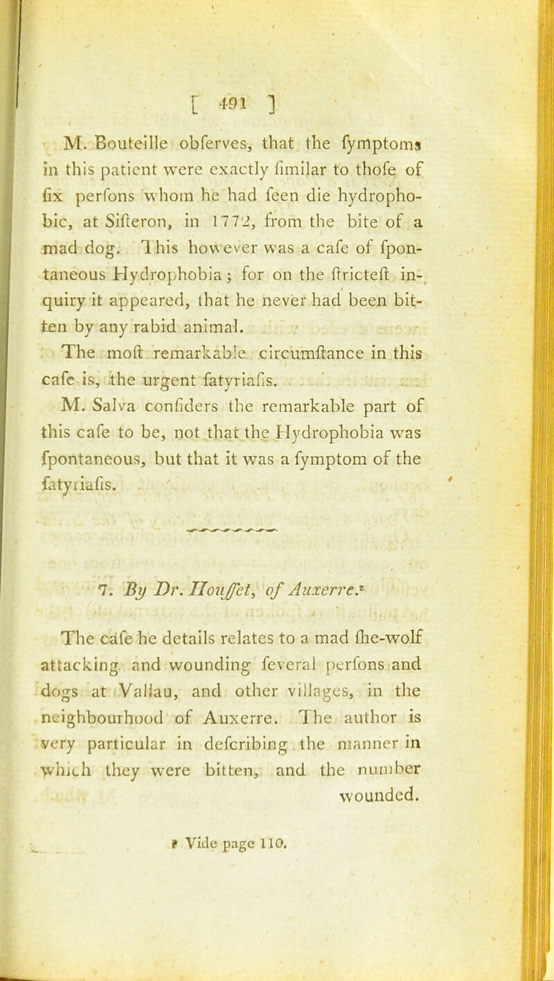 M. Bouteille obferves, that the fymptoms in this patient were exactly fimilar to thofe of fix perfons whom he had feen die hydropho- bic, at Sifteron, in 17 72, from the bite of a mad dog. Ihis however was a cafe of fpon- taneous Hydrophobia; for on the ftricteft in-, quiry it appeared, that he never had been bit- ten by any rabid animal. The moft remarkable circumftance in this cafe is, .the urgent fatyriafis. M. Salva confiders the remarkable part of this cafe to be, i)ot,that the Hydrophobia was fpontaneous, but that it was a fymptom of the fatyriafis. ' 7-. By Dr. Iloujfety of Auxerrcj' The cafe he details relates to a mad flie-wolf attacking and wounding feveral perfons and dogs at Valiau, and other villages, in the nc-ighbomhood of Auxerre. The author is very particular in defcribing the manner in which they were bitten, and the nuniber wounded.