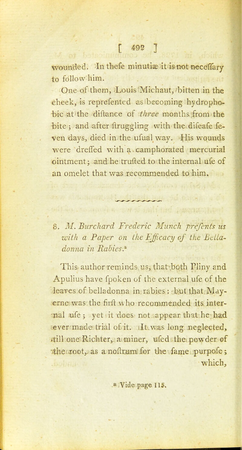 wounded. In tliefe minutiae it is not neceflary to follow him. One of them, Louis Michaut,'bitten in the 6heek, is reprefented as-becoming hydropho- -bic-at'the diftance of three months ;from the t>ite ; and -after ftruggling with the difeafe fe- ven days, died in the ufual way. His wounds were dreifed with a . camphorated mercurial ointment; and he trufted to the internal ufe of an omelet that was recommended to him. 8. M. Burchard Frederic Munch prefents us with a Paper on the Efficacy cf the EeLia- donna in Rabies.^ This author reminds us, that-.both Pliny and Apulius have fpoken of the external ufe of the leaves of belladonna in. rabies : ; b.ut that M^y- .erne;was.the firft.who recommended its. inter- 'jial lufe ; yet lit does not .appear that he had tever made trial of it. iltivi^as long neglected, itill one Richter,. ai miner, ufed the. powder of •.ithc! Joot,. as a noftrumi for the fame purpofe; which.