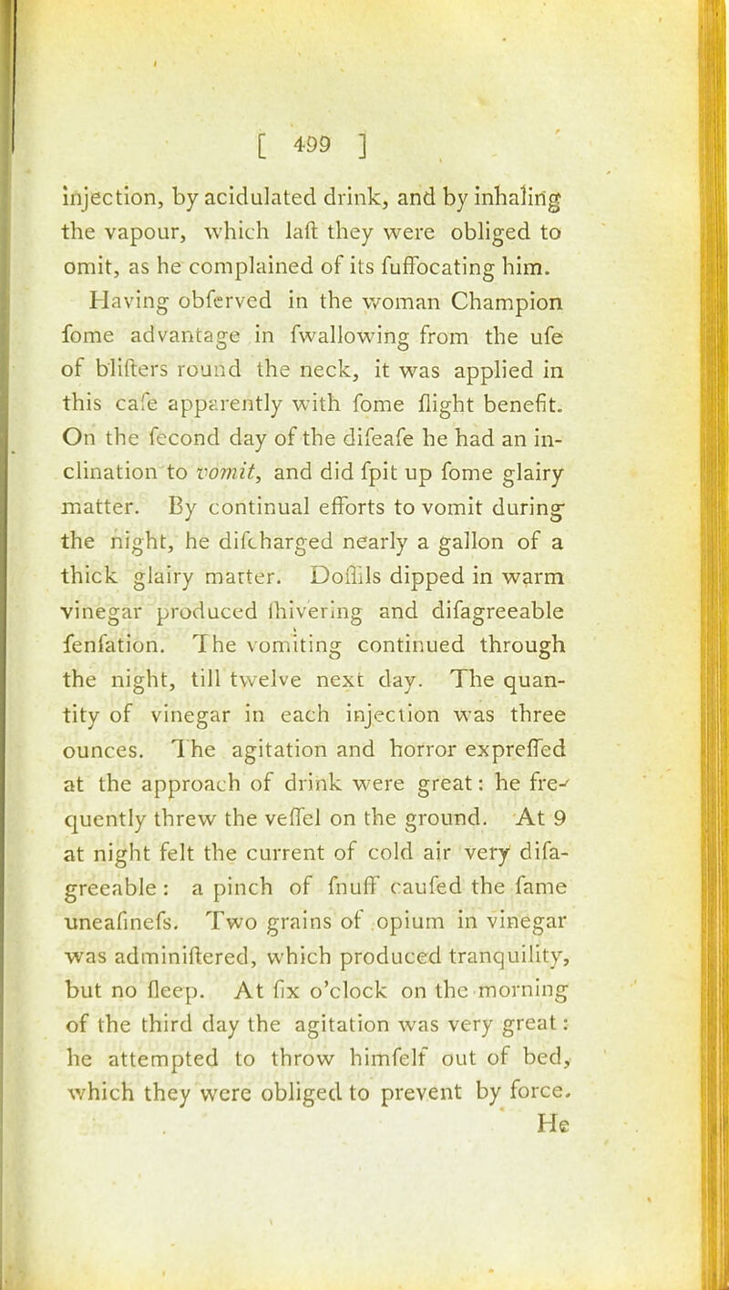 injection, by acidulated drink, and by inhaling the vapour, which laft they were obliged to omit, as he complained of its fuffocating him. Having obfcrved in the v/oman Champion fome advantage in fwallowing from the ufe of blifters round the neck, it was applied in this cafe apparently with fome flight benefit. On the fecond day of the difeafe he had an in- clination to vomit, and did fpit up fome glairy matter. By continual efforts to vomit during* the night, he difcharged nearly a gallon of a thick glairy marter. Doflils dipped in warm vinegar produced ihivering and difagreeable fenfation. The vomiting continued through the night, till twelve next day. The quan- tity of vinegar in each injection was three ounces. T he agitation and horror expreffed at the approach of drink were great: he fre^ quently threw the vefTel on the ground. At 9 at night felt the current of cold air very difa- greeable : a pinch of fnuff caufed the fame uneafinefs. Two grains of opium in vinegar was adminiftered, which produced tranquility, but no fleep. At fix o'clock on the morning of the third day the agitation was very great: he attempted to throw himfelf out of bed, which they were obliged to prevent by force. He