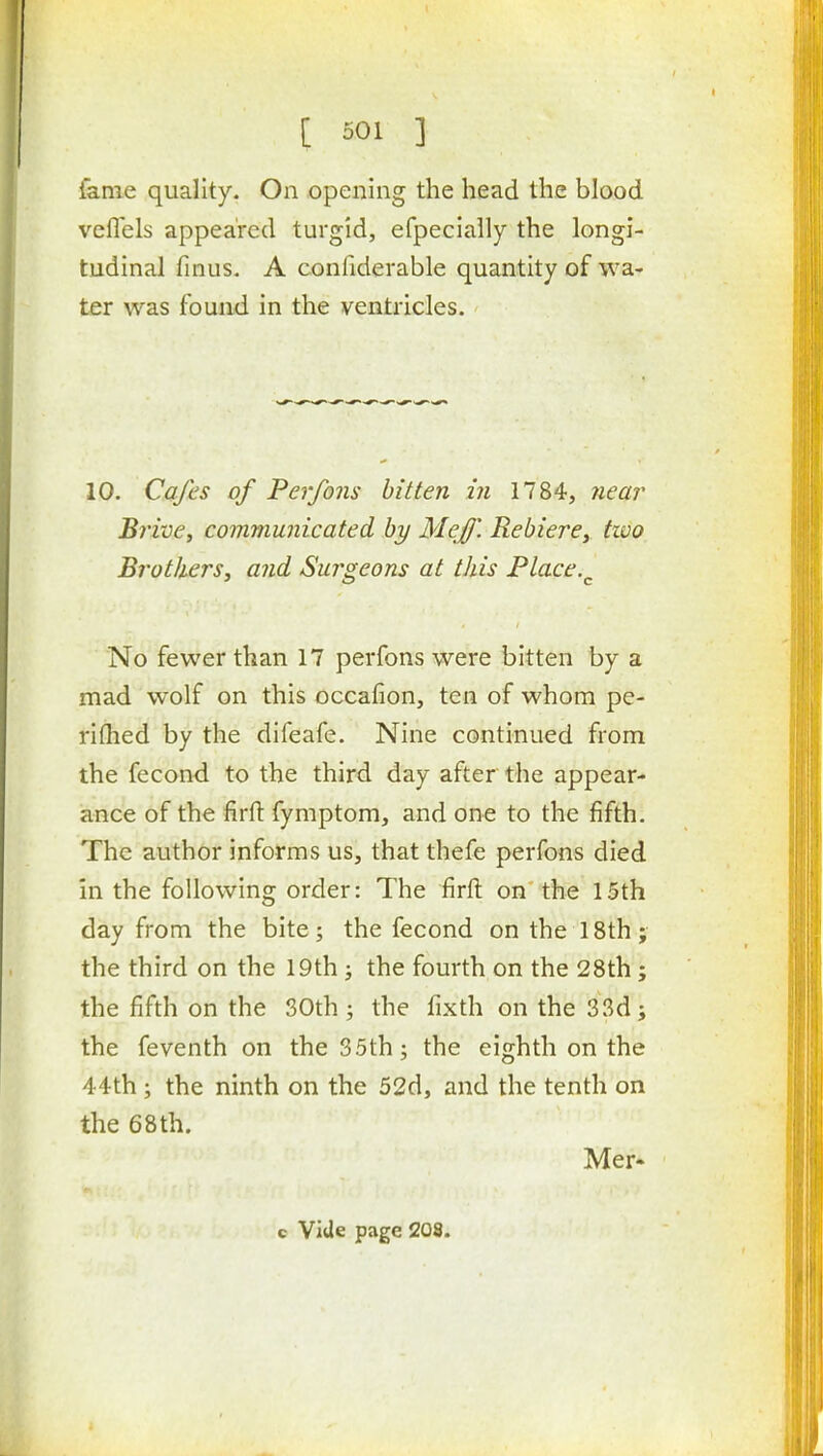 fame quality. On opening the head the blood vefl'els appeared turgid, efpecially the longi- tudinal fuius. A confiderable quantity of wa- ter was found in the ventricles. 10. Cafes of Perfons bitten in 1784, Jiear Brive, communicated by Mejf. RebierCy two Brothers, and Surgeons at this Place.^ No fewer than 17 perfons were bitten by a mad wolf on this occafion, ten of whom pe- rifhed by the difeafe. Nine continued from the fecond to the third day after the appear- ance of the firfi: fymptom, and one to the fifth. The author informs us, that thefe perfons died in the following order: The firft on' the 15th day from the bite; the fecond on the 18th; the third on the 19th; the fourth on the 28th; the fifth on the 30th; the fixth on the 33d; the feventh on the 35th; the eighth on the 44th ; the ninth on the 52d, and the tenth on the 68th. Mer-