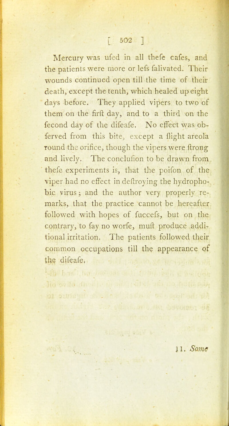 Mercury was ufed in all tliefe cafes, and the patients were more or lefs falivated. Their wounds continued open till the time of their death, except the tenth, which healed up eight days before. They applied vipers to two of them on the firft day, and to a third on the fecond day of the difeafe. No effect was ob- ferved from this bite, except a flight areola round the orifice, though the vipers were ftrong and lively. The conclufion to be drawn from thefe experiments is, that the poifon of the viper had no effect in dellroying the hydropho- bic virus; and the author very properly re- marks, that the practice cannot be hereafter follow^ed with hopes of fuccefs, but on the contrary, to fay no worfe, mufl produce addi- tional irritation. The patients followed their common occupations till the appearance of the difeafe. il. Sojnc