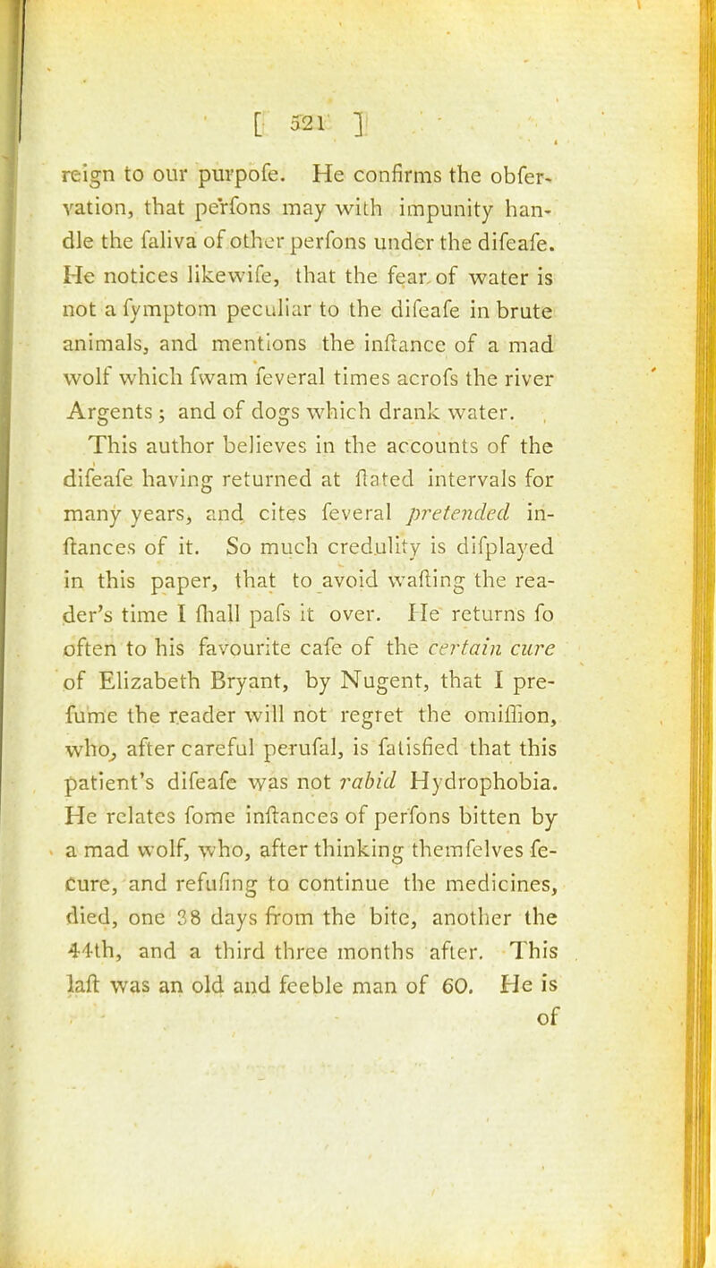 [• 52r ]■ reign to our purpofe. He confirms the obfer> ration, that perfons may with impunity han- dle the fahva of other perfons under the difeafe. He notices likewife, that the fear, of water is not a fymptom peculiar to the difeafe in brute animals, and mentions the inftance of a mad wolf which fwam feveral times acrofs the river Argents; and of dogs which drank water. This author believes in the accounts of the difeafe having returned at ftated intervals for many years, and cites feveral pretended in- ftances of it. So much credulity is difplayed in this paper, that to avoid wafting the rea- der's time I (hall pafs it over. He returns fo often to his favourite cafe of the certain cure of Elizabeth Bryant, by Nugent, that I pre- fume the reader will not regret the omiffion, who^ after careful perufal, is falisfied that this patient's difeafe was not rabid Hydrophobia. He relates fome inftances of perfons bitten by a mad wolf, who, after thinking themfelves fe- Cure, and refufing to continue the medicines, died, one 38 days from the bite, another the 44th, and a third three months after. This laft was an old and feeble man of 60. He is of