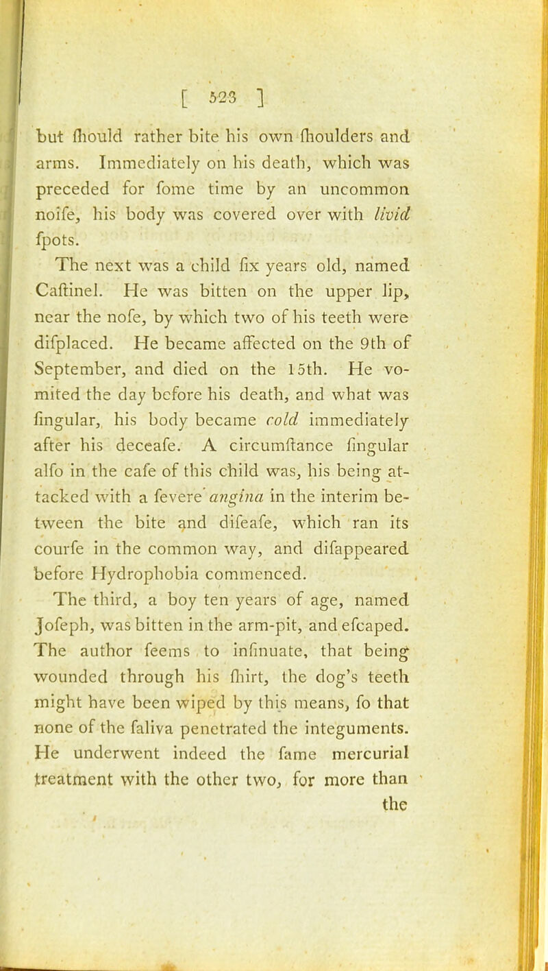 [ ] but fliould rather bite his own flioulders and arms. Immediately on his death, which was preceded for fome time by an uncommon noife, his body was covered over with livid fpots. The next was a child fix years old, named Caftinel. He was bitten on the upper lip, near the nofe, by which two of his teeth were difplaced. He became affected on the 9th of September, and died on the 15th. He vo- mited the day before his death, and what was fingular, his body became cold immediately after his deceafe. A circumftance fingular alfo in the cafe of this child was, his being at- tacked with a fevere migina in the interim be- tween the bite and difeafe, which ran its courfe in the common way, and difappeared before Hydrophobia commenced. The third, a boy ten years of age, named Jofeph, was bitten in the arm-pit, and efcaped. The author feems to infinuate, that being wounded through his fliirt, the dog's teeth might have been wiped by this means, fo that Hone of the faliva penetrated the integuments. He underwent indeed the fame mercurial treatment with the other two, for more than the