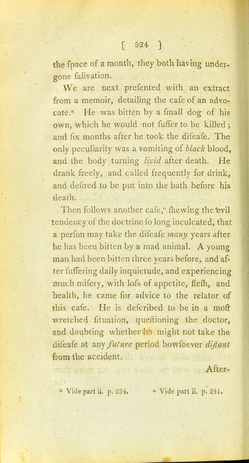 the fpace of a month, they both havmg under- gone falivation. We are next prefented with an extract from a memoir, detailing the cafe of an advo- cate. He was bitten by a fmall dog of his own, which he would not fufer to be killed ; and fix months after he took the difeafe. The only peculiarity was a vomiting of black blood, and the body turning livid after death. He drank freely, and called frequently for drink, and defired to be put into the bath before his death. Then follows another cafe, (liewing the'evil ■ tendency of the doctrine fo long inculcated, that a perfon may take the difeafe many years after he has been bitten by a mad animal. A young man had been bitten three years before, and af- ter fuffering daily inquietude, and experiencing much mifery, with lofs of appetite, flefli, and health, he came for advice to the relator of this cafe. He is defcribed to be in a moft wretched fituation, queftioning the .doctor, and doubting whetherihi^ might not take the difeafe at any fufure period howfoever dijiant. from the accident. - ' AfterM
