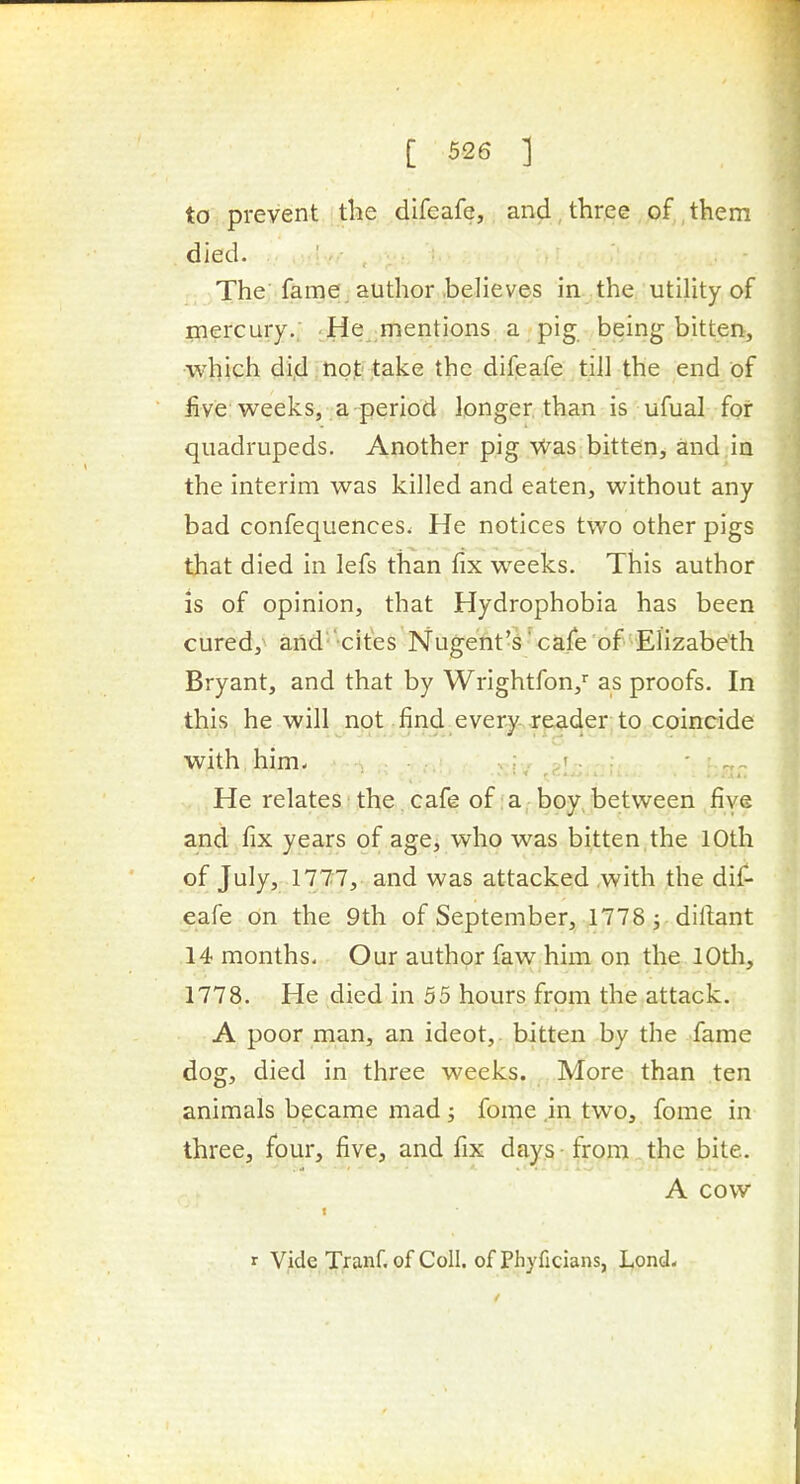 to prevent the difeafe, and three of them died. The'fame author .believes in the utility of mercury.. ;He,,mentions a pig being bitten, which di,d • nojti ,take the difeafe till the end of live weeks, a period longer than is ufual for quadrupeds. Another pig Was bitten, and,in the interim was killed and eaten, without any bad confequences. He notices two other pigs that died in lefs than fix weeks. This author is of opinion, that Hydrophobia has been cured, and cites Nugent's'cafe of Elizabeth Bryant, and that by Wrightfon,' as proofs. In this he will not find every reader; to coincide with him- ; r oT- - He relates the cafe of :a boy, between five and fix years of age, who was bitten the 10th of July, 1777, and was attacked with the dil^ eafe on the 9th of September, 1778 ^ dillant 14 months. Our author faw him on the lOth, 1778. He died in 55 hours from the.attack. A poor man, an ideot,. bitten by the fame dog, died in three weeks. More than ten animals bpcame mad; fome.in two, fome in three, four, five, and fix days • from. the bite. A cow r Vide Tranf. of Coll. of Phyficians, Lond-