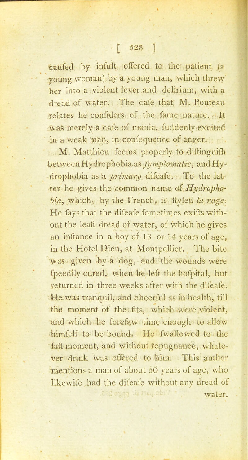 taufed by infult. offered to the patient (a young woman) by a young man, which threw her into a .violent fever and delirium, with a dread of water. The cafe that M. Pouteau relMes he confiders of the fame nature.,:: It was merely a cafe of mania, fuddenly excit-ed in a weak iaan, in ponfequerice of ^angpr. , M. Matthieu feems properly to ,diftinguifli between Hydrophobia as fymptmnatic^ and Hy- drophobia as a primary difeafe. To the lat- ter he gives the comrnon name oi Hydropho^ bia, which, by the French,, is ftyled //z 7^age. He fays that the difeafe fometimes exifts with- out the leaft dread of water, of which he gives an inftance in a boy of 13 or 14 years of age, in the Hotel Dieu, at Montpellier. The bite was given -by a dog, and the wounds were fpeedily cured, when he left the hofpital, but returned in three weeks after with the difeafe. He was tranquil, and cheerful as iii health, till the moment of the. fits, which were violent, arid which, he for^efaw time enough to allow himfelf to be bound. He fwallowed to the iaft moment, and without repugnance, whate- ver drink was cffered to him. This author mentions a man of about 50 years of age, who likewife Jiad the difeafe without any dread of water.