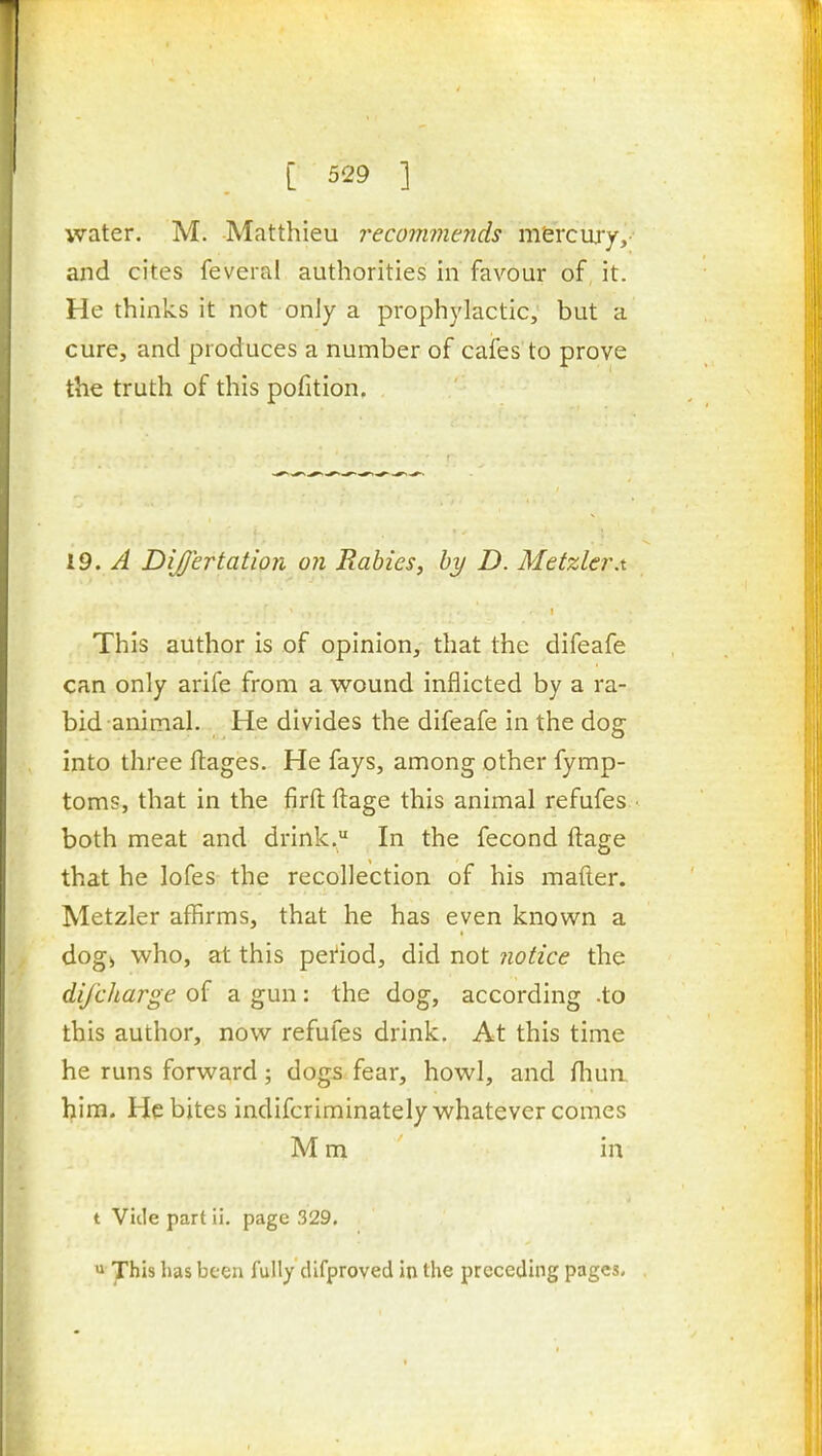 water. M. Matthieu recommerids m&rcwy,- and cites feveral authorities in favour of it. He thinks it not only a prophylactic, but a cure, and produces a number of cafes to prove the truth of this pofition. 19. A Dijertation on Rabies, by D. Metzler.t This author is of opinion, that the difeafe can only arife from a wound inflicted by a ra- bid animal. He divides the difeafe in the dog into three ftages. He fays, among other fymp- toms, that in the firft ftage this animal refufes both meat and drink. In the fecond ftage that he lofes the recollection of his mafter. Metzler affirms, that he has even known a dog> who, at this peiiod, did not notice the difcharge of a gun: the dog, according .to this author, now refufes drink. At this time he runs forward; dogs fear, howl, and fhua him. He bites indifcriminately whatever comes M m in t Vide part li. page 329. u has been fully cUfproved in the preceding pages.