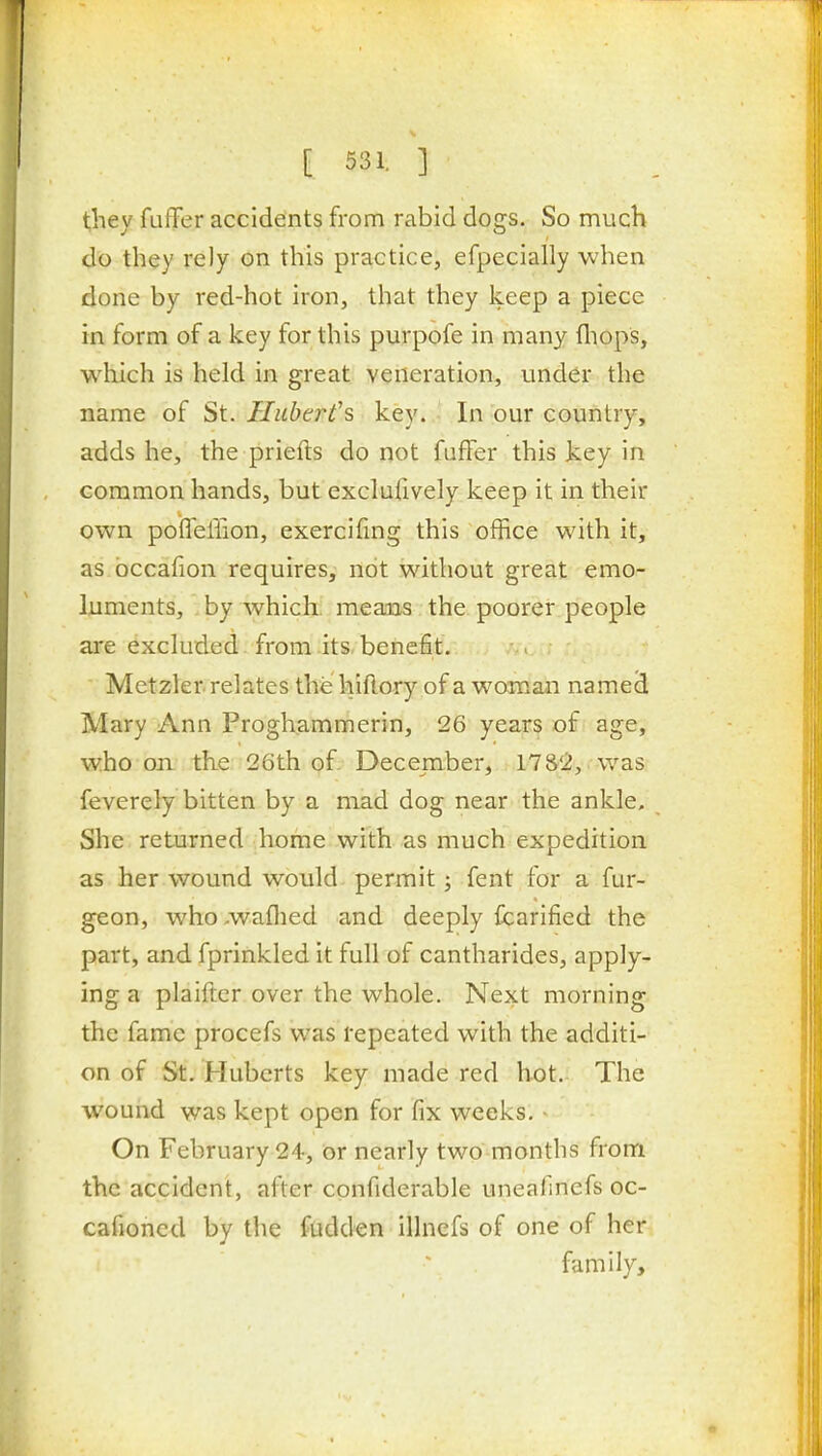they fufFer accidents from rabid dogs. So much do they reJy on this practice, efpecially when done by red-hot iron, that they keep a piece in form of a key for this purpofe in many fliops, which is held in great veneration, under the name of St. Hubert'?, key. In our country, adds he, the priefts do not faffer this key in common hands, but exclufively keep it in their own poffeffion, exercifmg this office with it, as bccafion requires, not without great emo- luments, by which means the poorer people are excluded from its, benefit. Metzler relates the hiflory of a woman named Mary Ann Proghammerin, 26 years of age, who on the 26th of December, 17&2, . was feverely bitten by a mad dog near the ankle. She returned home with as much expedition as her wound would- permit; fent for a fur- geon, who.waflied and deeply fcarified the part, and fprinkled it full of cantharides, apply- ing a plaifter over the whole. Next morning the fame procefs was repeated with the additi- on of St. Huberts key made red hot. The wound was kept open for fix weeks. - On February 24, or nearly two months from the accident, after confiderable uneafinefs oc- cafioned by the fudden illnefs of one of her family.