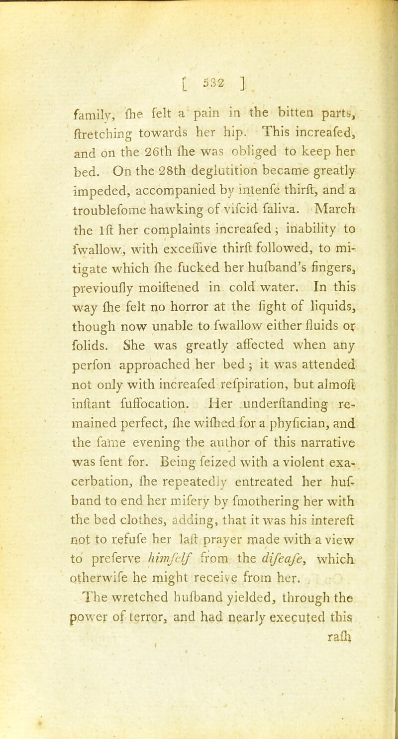 family, flie felt a' pain in the bitten partb, ftretching towards her hip. This increafed, and on the 26th {he was obliged to keep her bed. On the 28th deglutition became greatly impeded, accompanied by intenfe thirft, and a troublefome hawking of vifcid faliva. March the Ifl: her complaints increafed; inability to fwallow, with exceffive thirft followed, to mi- tigate which (he fucked her hufband's fingers, previoufly moiftened in cold water. In this way {he felt no horror at the fight of liquids, though now unable to fwallow either fluids or folids. She was greatly affected when any perfon approached her bed; it was attended not only with increafed refpiration, but almoft- inftant fuffocation. Her underftanding re- mained perfect, flie wi{hed for a phyfician, and the fame evening the author of this narrative was fent for. Being feized with a violent exa- cerbation, {he repeatedly entreated her huf- band to end her mifery by fmothering her with the bed clothes, adding, that it was his intereft not to refufe her la{l: prayer made with a view to prcferve himfdf from the difeafe, which. Qtherwife be might receive from her. The wretched hufband yielded, through the power of terror, and had nearly executed this