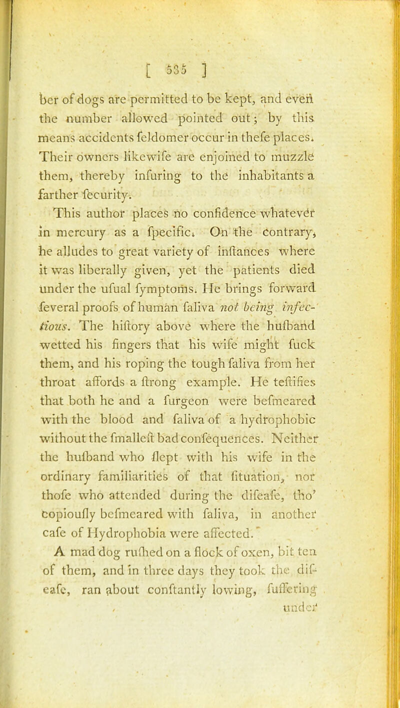 ber of dogs are permitted to be kept, and eveii the number allowed pointed out; by this means accidents feJdomer occur in thefe places. Their owners likewife are enjoined to muzzlci them, thereby infuring to the inhabitants a farther ffecurity. This author places no confidence whatever in mercury as a fpecifici On the Contrary^ he alludes to great variety of inftances where it was liberally given, yet the patients died under the ufual fymptomSi He brings forward feveral proofs of human faliva being infec- tious. The hiftory above where the hufband wetted his fingers that his wife miglit fuck them, and his roping the tough faliva from her throat affords a ftrong example. He teftifies that both he and a furgeon were befineared with the blood and faliva of a hydrophobic without the fmalleii: badconfequences. Neither the hufband who flept with his wife in the ordinary familiarities of that fituation, nor thofe who attended during the difeafe, tho' copioufly befmeared with faliva, in another cafe of Hydrophobia were affected.' A mad dog ruflied on a flock of oxen, bit ten of them, and in three days they took the dif- eafe, ran about conftantly lowing, fuffering undci''