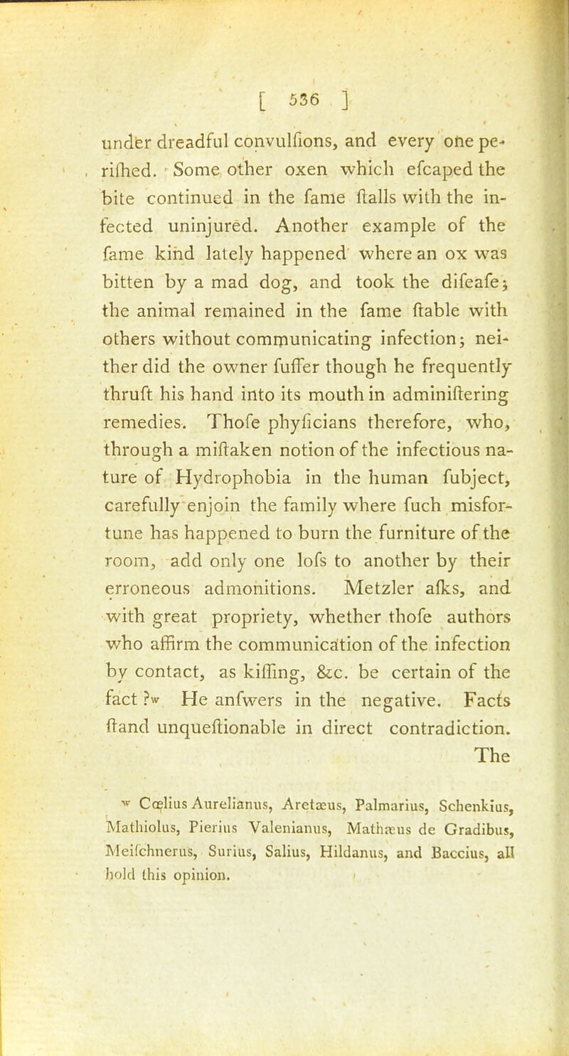 under dreadful convulfions, and every one pe- rifhed. Some other oxen which efcaped the bite continued in the fame flails with the in- fected uninjured. Another example of the fame kirid lately happened where an ox was bitten by a mad dog, and took the difeafej the animal remained in the fame ftable with others without comniunicating infection; nei- ther did the owner fuffer though he frequently thruft his hand into its mouth in adminiftering remedies. Thofe phyficians therefore, who, through a miftaken notion of the infectious na- ture of Hydrophobia in the human fubject, carefully enjoin the family where fuch misfor- tune has happened to burn the furniture of the room, add only one lofs to another by their erroneous admonitions. Metzler alks, and with great propriety, whether thofe authors who affirm the communication of the infection by contact, as kiffing, &c. be certain of the fact ?w He anfwers in the negative. Facts fland unqueftionable in direct contradiction. The ^ Ccelius Aurelianiis, AretjEus, Palmarius, Schenkius, Mathiolus, Pierius Valenianus, Mathajus de Gradibus, Meifchneriis, Surius, Salius, Hildanus, and Baccius, all hold this opinion.