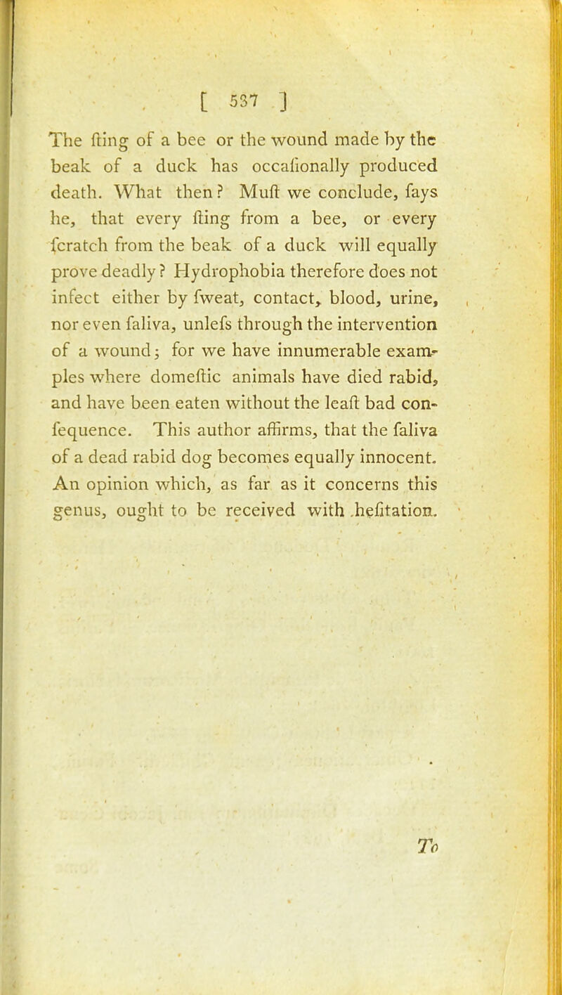 The fting of a bee or the wound made by the beak of a duck has occafionally produced death. What then ? Muft we conclude, fays he, that every fting from a bee, or every fcratch from the beak of a duck will equally prove deadly ? Hydrophobia therefore does not infect either by fweat, contact,, blood, urine, nor even faliva, unlefs through the intervention of a wound; for we have innumerable exam-- pies where domeftic animals have died rabid, and have been eaten without the Icafl: bad con- fequence. This author affirms, that the faliva of a dead rabid dog becomes equally innocent. An opinion which, as far as it concerns this genus, ought to be received with .hefjtation. To