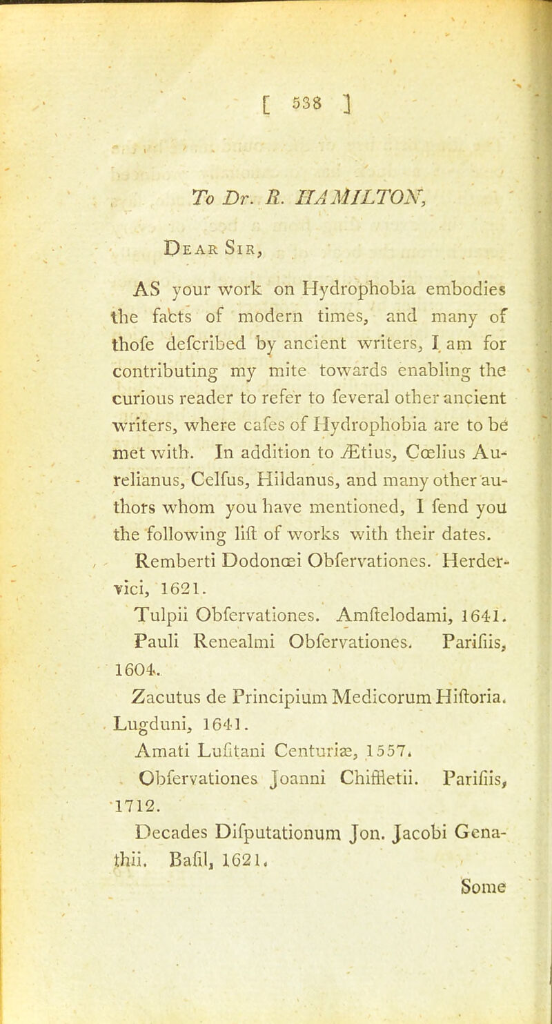 To Dr. R. HAMILTON, Dear Sir, AS your work on Hydrophobia embodies the fabts of modern times, and many of thofe defcribed by ancient writers, I am for contributing my mite towards enabling the curious reader to refer to feveral other ancient writers, where cafes of Hydrophobia are to be met with. In addition to vEtius, Coelius Au- rehanus, Celfus, Hildanus, and many other au- thors whom you have mentioned, I fend you the following lift of works with their dates. Remberti Dodoncei Obfervationes. Herder- vici, 1621. Tulpii Obfervationes. Amftelodami, 1641. Pauli Renealmi Obfervationes. Parifiis, 1604. Zacutus de Principium MedicorumHiftoria. Lugduni, 1641. Amati Lufitani Centuriee, 1557* Obfervationes Joanni Chiffletii. Parifiis, 1712. Decades Difputationum Jon. Jacobi Gcna- thii. Bafil, 1621. Some
