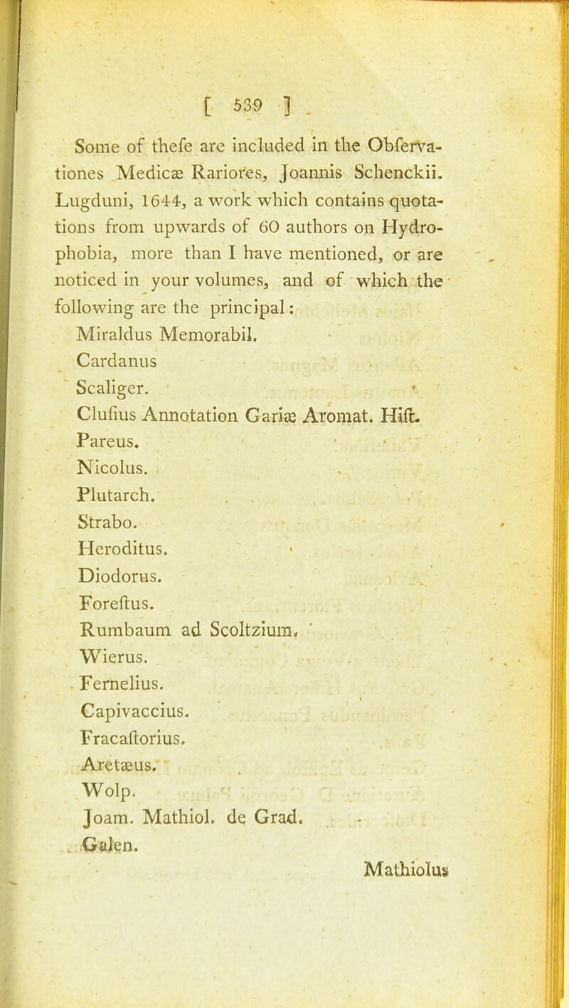 Some of thefe are included in the Obfen''a- tiones Medicae Rariores, Joannis Schenckii. Lugduni, 1644, a work which contains quota- tions from upwards of 60 authors on Hydro- phobia, more than I have mentioned, or are noticed in your volumes, and of which the following are the principal: Miraldus Memorabil. Cardanus Scaliger. Clufms Annotation Garias Aromat. Hift. Parens, Nicolus. Plutarch. Strabo. Heroditus. Diodorus. Foreftus. Rumbaum ad Scoltzlum. Wierus. Fernelius. Capivaccius. Fracaftorius. Aretajus. Wolp. Joam. Mathiol. de Grad. Gajen. Mathiolus