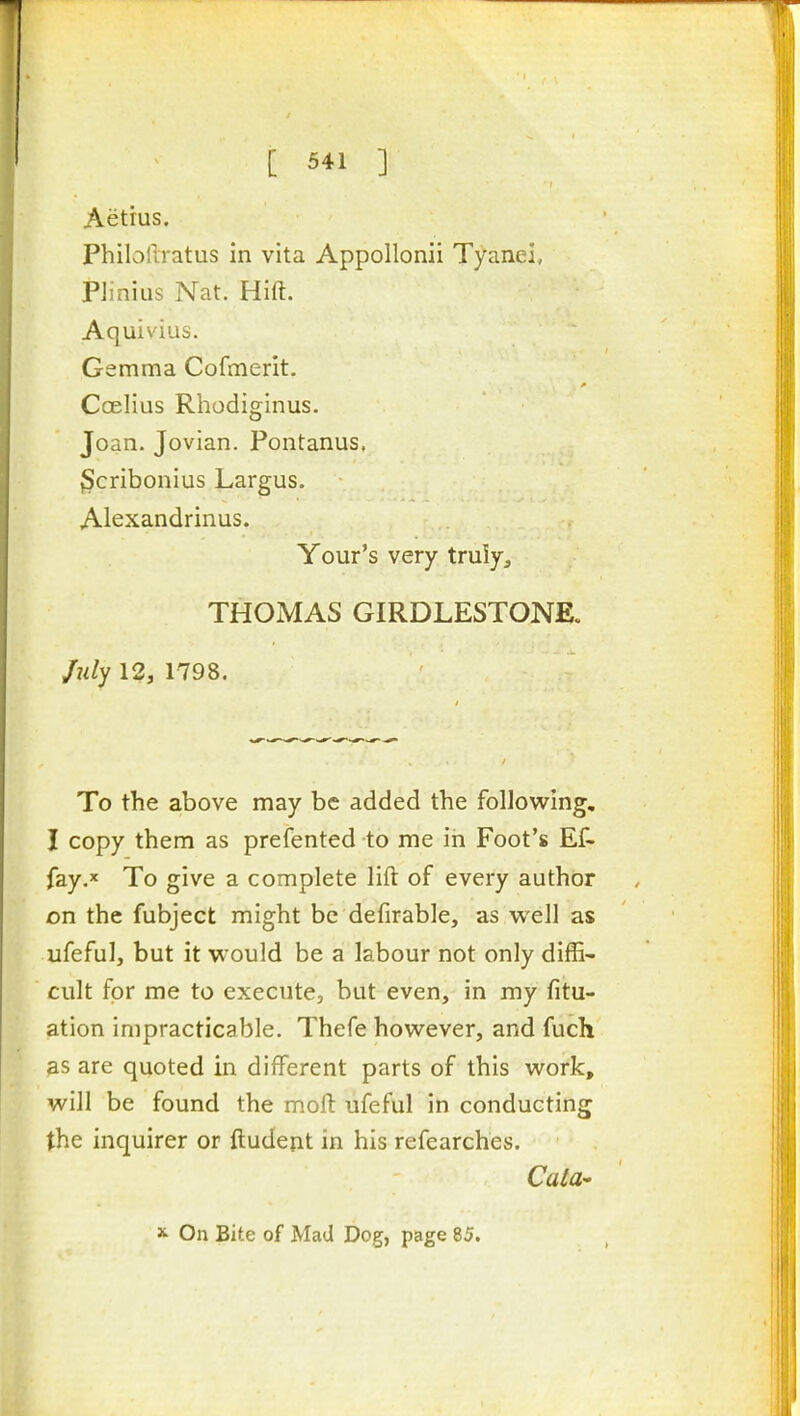 Aetius. Philollratus in vita Appollonii Tyanei, Pimius Nat. Hift. Aquiv'ius. Gemma Cofmerit. Coelius Rhodiginus. Joan. Jovian. Pontanus, ^cribonius Largus. Alexandrinus. Your's very truly, THOMAS GIRDLESTONE. July 12, 1798. To the above may be added the following, I copy them as prefented to me in Foot's Ef- fay. To give a complete lift of every author on the fubject might be defirable, as well as ufefulj but it would be a labour not only diffi- cult for me to execute, but even, in my fitu- ation impracticable. Thefe however, and fuch as are quoted in different parts of this work, will be found the moft ufeful in conducting the inquirer or ftudent in his refearches. CatU X On Bite of Mad Dog, page 85.