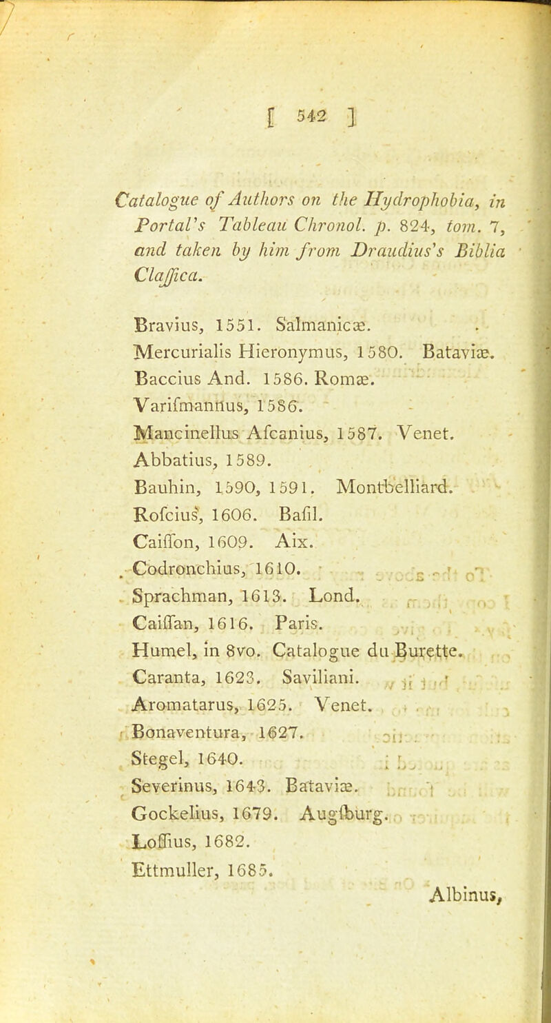 Catalogue of Authors on the Hydrophobia, in PortaVs Tableau Chronol. p. 824, torn. 7, and taken by him from Draudiiis's Biblia Clajfica. Bravius, 1551. Salmanicce. Mercurialis Hieronymus, 1580, Batavia?. Baccius And. 1586. Romae. Varifmantlus, I58(r. Mancinellus Afcanius, 1587. Venet. Abbatius, 1589. Bauhin, 1590, 1591. Montbelliard. Rofcius', 1606. Bafil. Caiffon, 1609. Aix. . Codronchias, 1610. Sprachman, 16 IS. Lond. Caiflan, 1616. Paris. Humel, in 8vo. Catalogue dii J^u^ette. Caranta, 1623. Saviliani. yiI'i-.' Aramatarus, 1625. Venet. f Bonaventura, 1627. Stegel, 1640. ; ; Severinus, 1643. Batavice. . _ ■ Gockelius, 1679. Augflburg. r> Loffius, 1682. Ettrauller, 1685. Albinus,