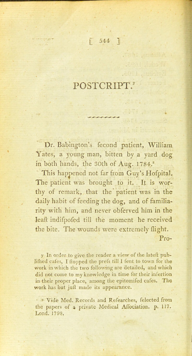 POSTCRIPT/ Dr. Babington's fecond patient, Wiliiara Yates, a young man, bitten by a yard dog in both hands, the 30th of Aug. 1784.^ This hap|)ened not far from Guy's Hofpital. The patient was brought to it, It is wor- thy of remark, that the patient was in the daily habit of feeding the dog, and of familia- rity with him, and never obferved him in the leaft indifpofed till the moment he received the bite. The wounds were extremely flight. Pro- y In order to give the reader a view of the lateft pub- lilhed cafes, I flopped the prefs till 1 fent to town for the work in which the two following are detailed, and which did not come to my knowledge in time for their inlcrtion in their proper place, among the epitomifed cafes. The work has but jufl; made its appearance. • 7. Vide Med. Records and Refearches, felected from the papers of a private Medical Aflbciation. p. 117. Lond. 1798,