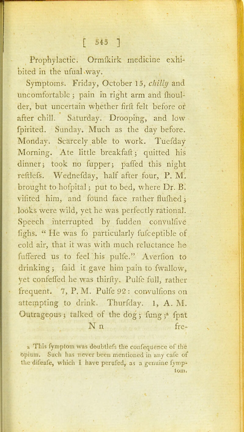 Prophylactic. Ormlkirk medicine exhi- bited in the ufual way. Symptoms. Friday, October 15, chilly and uncomfortable; pain in right arm and fhoul- der, but uncertain whether firfl felt before or after chill. Saturday. Drooping, and low fpirited. Sunday. Much as the day before. Monday. Scarcely able to work. Tuefday Morning. Ate little breakfaft; quitted his dinner; took no fupper; pafied this night reftlefs. Wednefday, half after four, P. M. brought to hofpital; put to bed, where Dr. vifited him, and found face rather flufhed 5 looks were wild, yet he was perfectly rational. Speech interrupted by fudden convulfive fighs.  He was fo particularly fufceptible of cold air, that it was with much reluctance he fufFered us to feel 'his pulfe. Averfion to drinking; faid it gave him pain to fwallow, yet confeffed he was thirfty. Pulfe full, rather frequent. 7, P. M. Pulfe 92 : coiwulfions on attempting to drink. Thurfday. 1, A. M. Outrageous 3 talked of the dog; fung f fpat N n fre- a This fymptom was doubtlefs the confeqUence of thie opium. Such has never been mentioned in any cafe of* the difeafe, which I have pcrufcd, as a genuine fymp- iom.