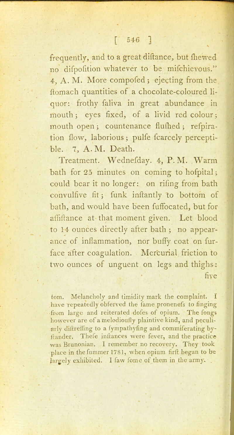 frequently, and to a great diftance, but fliewed no dirpofition whatever to be mifchievous. 4, A. M. More compofed; ejecting from the, ftomach quantities of a chocolate-coloured li- quor: frothy faliva in great abundance in mouth; eyes fixed, of a livid red colour mouth open ; countenance fiuflied ; refpira- tion flow, laborious; pulfe fcarcely percepti- ble. 7, A.M. Death. Treatment. Wednefday. 4, P. M. Warm bath for 25 minutes on coming to hofpital; could bear it no longer: on rifmg from bath convulfive fit; funk inflantly to bottom of bath, and would have been fuffocated, but for afTiflance at that moment given. Let blood to 14 ounces directly after bath ; no appear- ance of inflammation, nor buffy coat on fur- face after coagulation. Mercurial friction to two ounces of unguent on legs and thighs: five iom. Melancholy and timidity mark the complaint. I have repeatedly obferved the fame pronenefs to tinging from largo and reiterated dofes of opium. The fongs however are of atnelodioufly plaintive kind, and peculi- arly diftrelfing to a fympathyfing and commiferating by- iiander. Thefe inftances were fever, and the practice was Brunonian. I remember no recovery. They took place in thefummer 1781, when opium firft began to be largely exhibited. I faw fome of them in tlie army. .