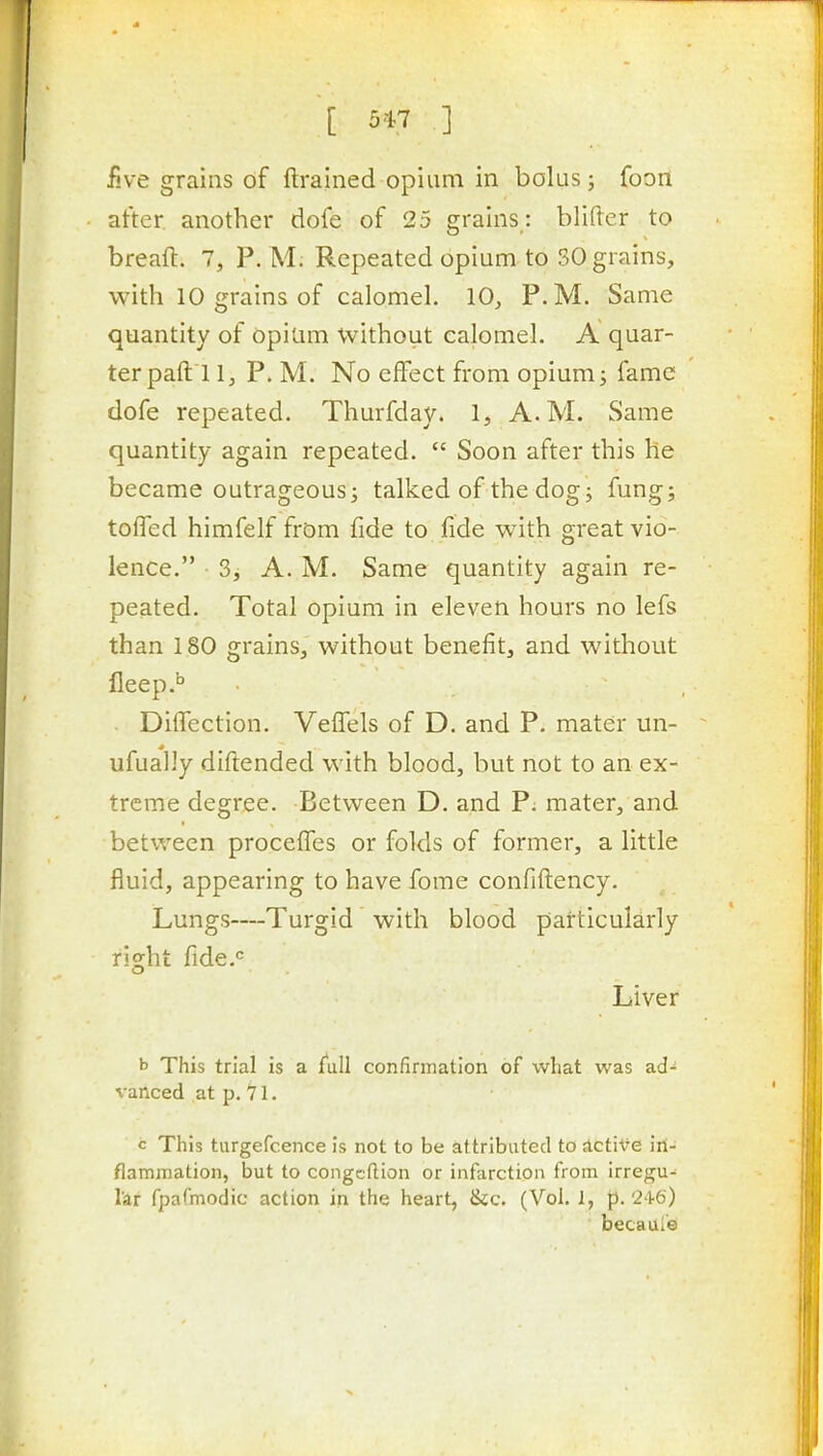 iive grains of ftrained opium in bolus; foont after another dofe of 25 grains : blifter to breaft. 7, P. M; Repeated opium to 30 grains, with 10 grains of calomeh 10, P.M. Same quantity of Opium without calomel. A quar- ter paft 1 1, P. M. No effect from opium^ fame dofe repeated. Thurfday. 1, A.M. Same quantity again repeated.  Soon after this he became outrageous; talked of the dog^ fung; tofled himfelf from fide to fide with great vio- lence. 3, A. M. Same quantity again re- peated. Total opium in eleven hours no lefs than 180 grains, without benefit, and without fieep.'' Diffection. VefTels of D. and P. mater un- ufually diftended with blood, but not to an ex- treme degree. Betvi^een D. and P; mater, and between procefTes or folds of former, a little fluid, appearing to have fome confiflency. Lungs—Turgid with blood particularly right fide.'= Liver b This trial is a jTuU confirmation of what was ad- vanced at p. 71. c This tiirgefcence is not to be attributed to sictive iri- flammation, but to congcftion or infarction from irregu- lar fpafmodic action in the heart, &c. (Vol. 1, f). 2^6) becauie