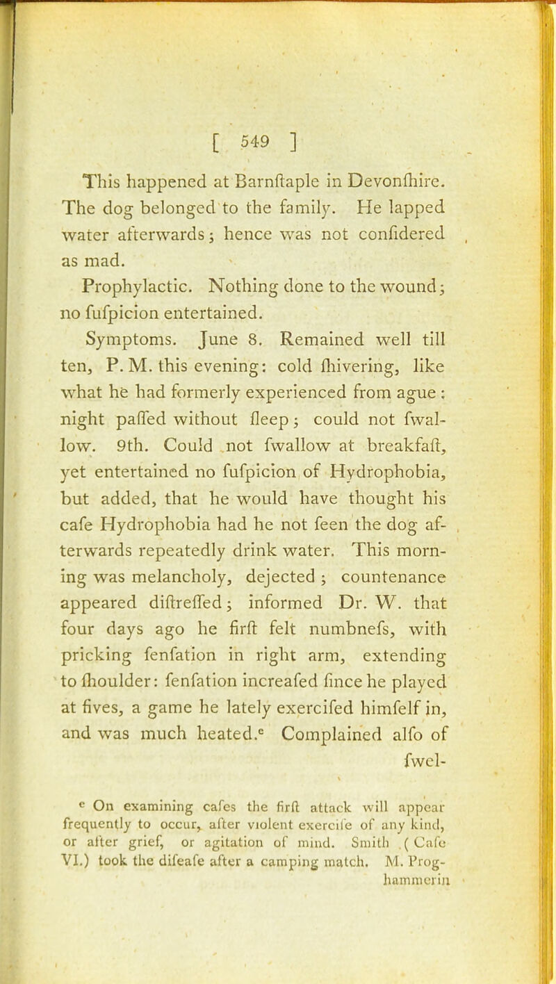 This happened at Barnflaple in Devonfliirc. The dog belonged to the family. He lapped water afterwards; hence was not confidered as mad. Prophylactic. Nothing done to the wound j no fufpicion entertained. Symptoms. June 8. Remained well till ten, P. M. this evening: cold fliivering, like what he had formerly experienced from ague : night paded without fleep; could not fwal- low. 9th. Could not fwallow at breakfaft, yet entertained no fufpicion of Hydrophobia, but added, that he would have thought his cafe Hydrophobia had he not feen the dog af- terwards repeatedly drink water. This morn- ing was melancholy, dejected ; countenance appeared diftrelTed; informed Dr. W. that four days ago he firfl: felt numbnefs, with pricking fenfation in right arm, extending to flioulder: fenfation increafed fincehe played at fives, a game he lately exercifed himfelf in, and was much heated.'= Complained alfo of fwcl- e On examining cafes the firfi; attack will appear frequently to occur, after violent exercil'e of any kind, or after grief, or agitation of mind. Smith .(Cafe VI.) took the difeafe after a camping match. M. Prog- hamnicriji