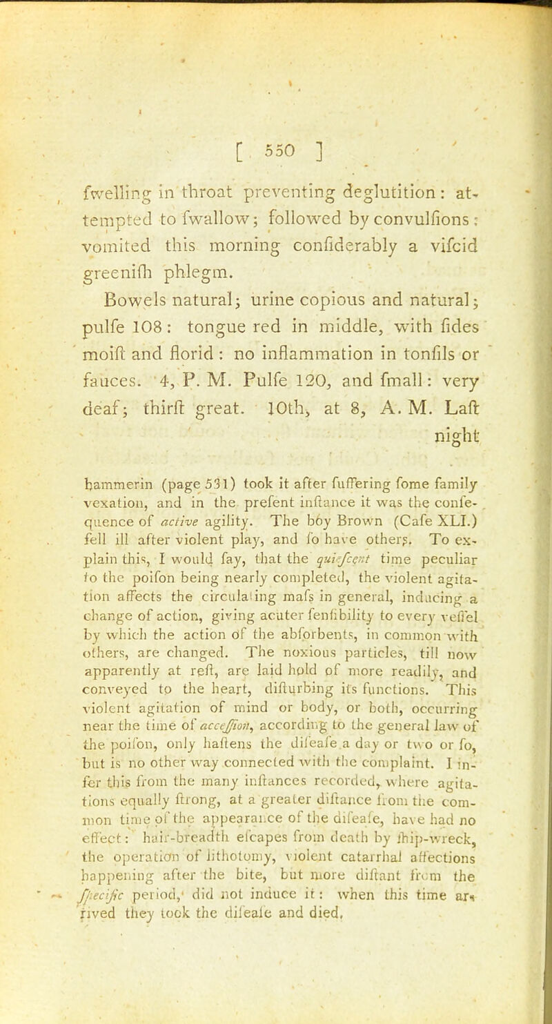 I [ 550 ] fwelling in throat preventing deglutition : at- tempted to fwallow; followed by convulfions : vomited this morning confiderably a vifcid greenifli phlegm. Bowels natural J urine copious and natural; pulfe 108: tongue red in middle, with fides moifl and florid : no inflammation in tonfils or fauces. 4, P. M. Pulfe 120, and fmall: very deaf; thirft great. 10th, at 8, A. M, Laft night hammerin (page 531) took it after fuffering fome family vexation, and in the. prefent inftance it was the confe- quence of active agility. The b6y Brown (Cafe XLI.) fell ill after violent play, and fo have other?. To ex- plain thi'i, I would fay, that the qui-fccnt time peculiar fo the poifon being nearly completed, the violent agita- tion affects the circiilaiing mafs in general, inducing a change of action, giving acuter fenfibility to every veffel by which the action of the abforbents, in common with others, are changed. The noxious particles, till now apparently at refi, are laid hold of more readily, and conveyed tp the heart, difturbing its functions. This violent agitation of mind or body, or both, occurring near the time of accejfion^ according to the general law of the poifon, only haftens the difeafe a day or two or fo, but is no other way connected with t!ie complaint. I in- fer this from the many inftances recorded,, where agita- tions equally ftiong, at a greater diftance from tiie com- mon time of the appearahce of the difeafe, have had no effect: hair-breadth elcapes from death by iliii)-wreck, the operation of lithotomy, violent catarrhal affections happening after the bite, but more diftant from the Jj:ecijic period,' did not induce it: when this time arn rived they lock the dileale and died,