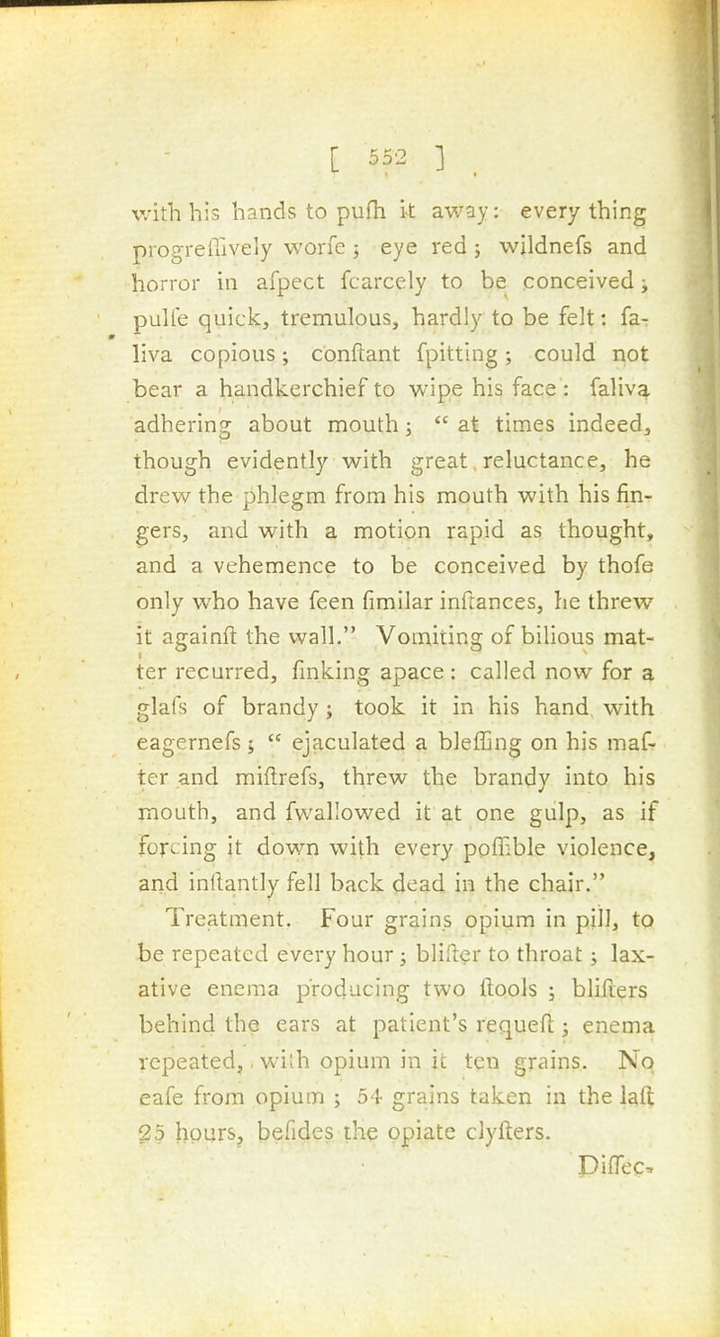 with his hands to pufh it away: everything progreffively worfe ; eye red j wildnefs and horror in afpect fcarcely to be conceived i pulle quick, tremulous, hardly to be felt: fa- m liva copious; conftant fpitting; could not bear a handkerchief to wipe his face : faliva adhering about mouth;  at times indeed, though evidently with great, reluctance, he drew the phlegm from his mouth with his fin- gers, and with a motion rapid as thought, and a vehemence to be conceived by thofe only who have feen fimilar inftances, he threw it againfl: the wall. Vomiting of bilious mat- ter recurred, finking apace: called now for a glafs of brandy ; took it in his hand, with eagernefs;  ejaculated a blefljng on his maf- ter and miftrefs, threw the brandy into his mouth, and fwallowed it at one gulp, as if forcing it down with ever}'- pofnble violence, and inllantly fell back dead in the chair. Treatment. Four grains opium in pill, to ■be repeated every hour; blifter to throat; lax- ative enema producing two ftools ; blifters behind the ears at patient's requefi:; enema repeated,. with opium in it ten grains. No eafe from opium ; 54 grains taken in the lafi: 25 hours, befides the opiate clyfters. DifTec