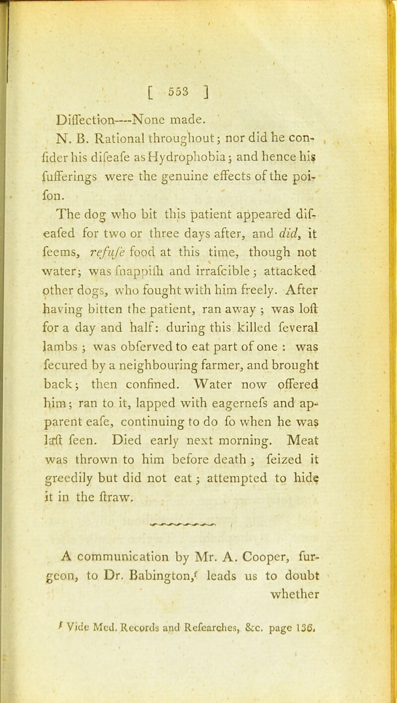 Diffection—None made. N. B. Rational throughout; nor did he con- fider his difeafe as Hydrophobia 3 and hence his fufFerings were the genuine effects of the poi- fon. The dog who bit this patient appeared dif- eafed for two or three days after, and did, it feems, refuj'e food, at this time, though not water; was fnappifh and irrafcible; attacked other dogs, who fought with him freely. After having bitten the patient, ran away ; was loft for a day and half: during this killed feveral lambs ; was obferved to eat part of one : was fecured by a neighbouring farmer, and brought back; then confined. Water now offered him; ran to it, lapped with eagernefs and ap- parent eafe, continuing to do fo when he wa? laft feen. Died early next morning. Meat was thrown to him before death ; feized it greedily but did not eat; attempted to hid^ it in the ftraw. A communication by Mr. A. Cooper, fur- geon, to Dr. Babington,f leads us to doubt whether ^ Vide Med. Recprds and Refearches, Sec. page 136<