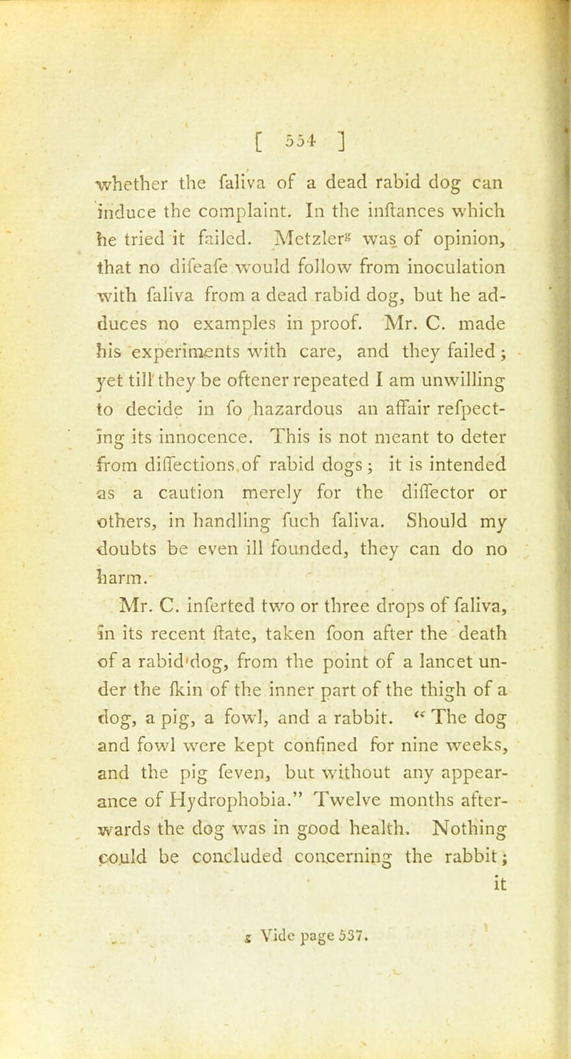 whether the faliva of a dead rabid dog can induce the complaint. In the inftances which he tried it failed. Metzler^ was of opinion, that no difeafe would follow from inoculation with faliva from a dead rabid dog, but he ad- duces no examples in proof. Mr. C. made his experiments with care, and they failed; yet till' they be oftener repeated I am unwilling to decide in fo hazardous an affair refpect- jng its innocence. This is not meant to deter from diflTections.of rabid dogs ; it is intended as a caution merely for the diffector or others, in handling fuch faliva. Should my doubts be even ill founded, they can do no harm. Mr. C. inferted two or three drops of faliva, in its recent ftate, taken foon after the death of a rabid'dog, from the point of a lancet un- der the fkin of the inner part of the thigh of a (log, a pig, a fowl, and a rabbit. The dog and fowl were kept confined for nine weeks, and the pig feven, but without any appear- ance of Hydrophobia. Twelve months after- wards the dog was in good health. Nothing could be concluded concerning the rabbit; it s Vide page 537.