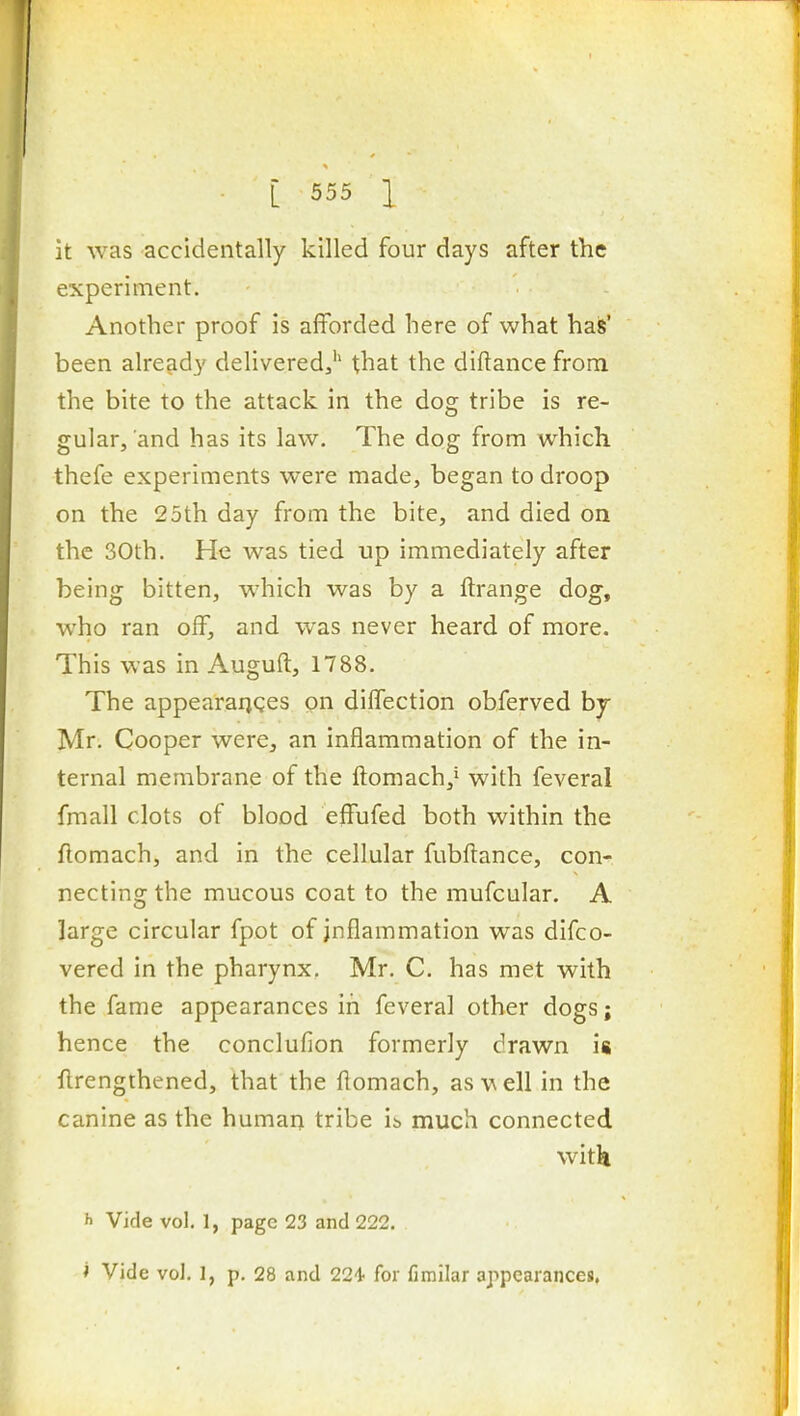 it was accidentally killed four days after the experiment. Another proof is afforded here of what has' been alrcfidy deliveredj'' that the diftance from the bite to the attack in the dog tribe is re- gular, and has its law. The dog from which thefe experiments were made, began to droop on the 25th day from the bite, and died on the 30th. He was tied up immediately after being bitten, which was by a ftrange dog, who ran off, and was never heard of more. This was in Auguft, 1788. The appearanQcs on dilTection obferved by Mr. Cooper were, an inflammation of the in- ternal membrane of the ilomach,* with feveral fmall clots of blood effufed both within the flomach, and in the cellular fubllance, con- necting the mucous coat to the mufcular. A large circular fpot of inflammation was difco- vered in the pharynx. Mr. C. has met with the fame appearances in feveral other dogs; hence the conclufion formerly drawn is flrengthened, that the ftomach, as \^ ell in the canine as the human tribe ib much connected with h Vide vol. 1, page 23 and 222. i Vide vol. 1, p. 28 and 224' for fimilar appearances.