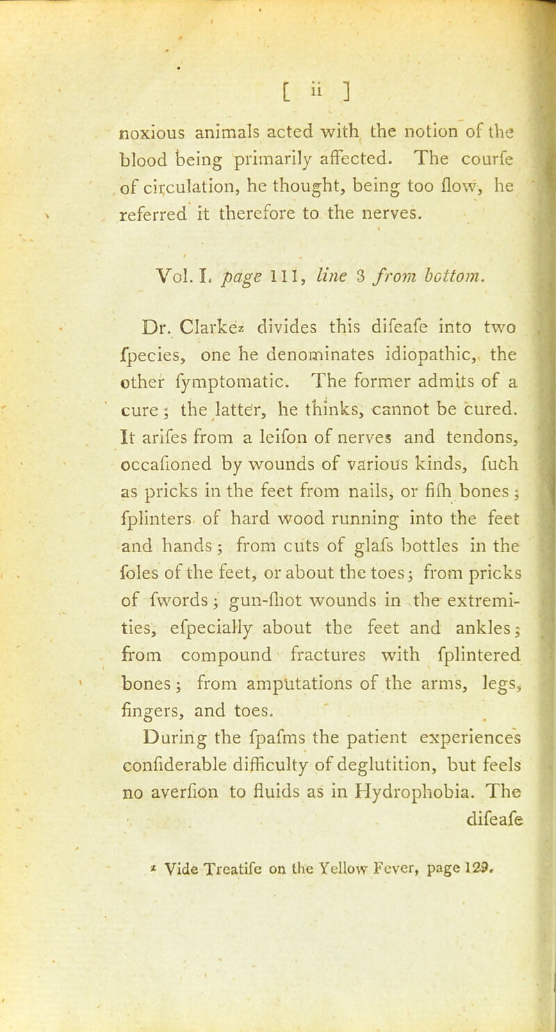 noxious animals acted with the notion of the blood being primarily affected. The courfe of circulation, he thought, being too flow, he referred it therefore to the nerves. Vol. I. page 111, line 3 from bottom. Dr. Clarkez divides this difeafe into two fpecies, one he denominates idiopathic, the other fymptomatic. The former admits of a cure 5 the latter, he thinks, cannot be cured. It arifes from a leifon of nerves and tendons, occafioned by wounds of various kinds, fuch as pricks in the feet from nails, or fifh bones; fplinters of hard wood running into the feet and hands; from cuts of glafs bottles in the foles of the feet, or about the toes 5 from pricks of fwords; gun-fliot wounds in the extremi- ties, efpecially about the feet and ankles; from compound fractures with fpHntered bones; from amputations of the arms, legs, fingers, and toes. During the fpafms the patient experiences confiderable difficulty of deglutition, but feels no averfion to fluids as in Hydrophobia. The difeafe * Vide Treatife on the Yellow Fever, page 129.