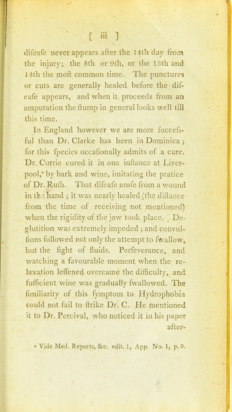 difeafc never appears after the 14th day from the injury; the Sth or 9th, or the 13th and 14th the moft common time. The punctures or cuts are generally healed before the dif- eafe appears, and when it proceeds from an amputation the ftump in general looks well till this time. In England however we are more fuccefs- ful than Dr. Clarke has been in Dominica; for this fpecies occafionally admits of a cure. Dr. Currie cured it in one inftance at Liver- pool,^ by bark and wine, imitating the pratice of Dr. Rufli. That difeafe arofe from a wound in tVi'ihand ; it was nearly healed_(the dlHance from the time of receiving not mentioned) when the rigidity of the'jaw took place. ' De- glutition w^as extremely impeded ; and convul- fions followed not only the attempt to fvvallow, but the fight of fluids. Perfeverance, and watching a favourable moment when the re- laxation leflened overcame the difficulty, and fufficient wine was gradually fwallowed. The fimiliarity of this fymptom to Hydrophobia could not fail to ftrike Dr. C. He mentioned it to Dr. Percival, who noticed it in his paper after- a Vide Med. Reports, &:c. edit. ], App. No. 1, p. 9.