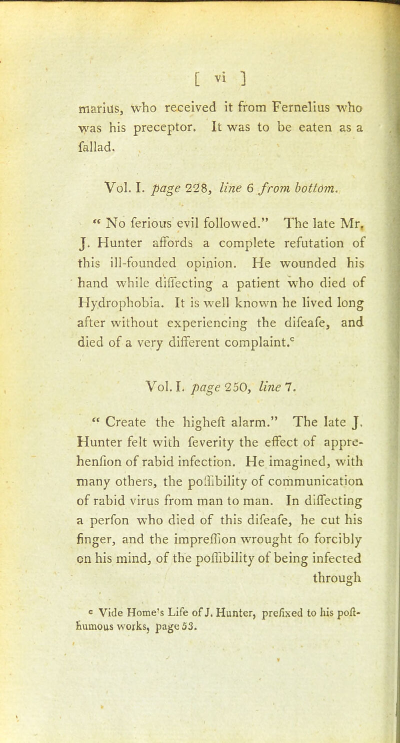 marius, who received it from Fernelius who was his preceptor. It was to be eaten as a fallad. Vol. I. page 228, line 6 from bottom.  No ferious evil followed. The late Mr, J. Hunter affords a complete refutation of this ill-founded opinion. He wounded his hand while diflecting a patient who died of Hydrophobia. It is well knovi'n he lived long after without experiencing the difeafe, and died of a very different complaint.*^ Vol. I. page 250, line 7.  Create the higheft alarm. The late J, Hunter felt with feverity the effect of appre- henfion of rabid infection. He imagined, with many others, the poliibility of communication of rabid virus from man to man. In diffecting a perfon who died of this difeafe, he cut his finger, and the impreflion wrought fo forcibly on his mind, of the pofllbility of being infected through c Vide Home's Life of J. Hunter, prefixed to his poil- Kumous works, page 53.