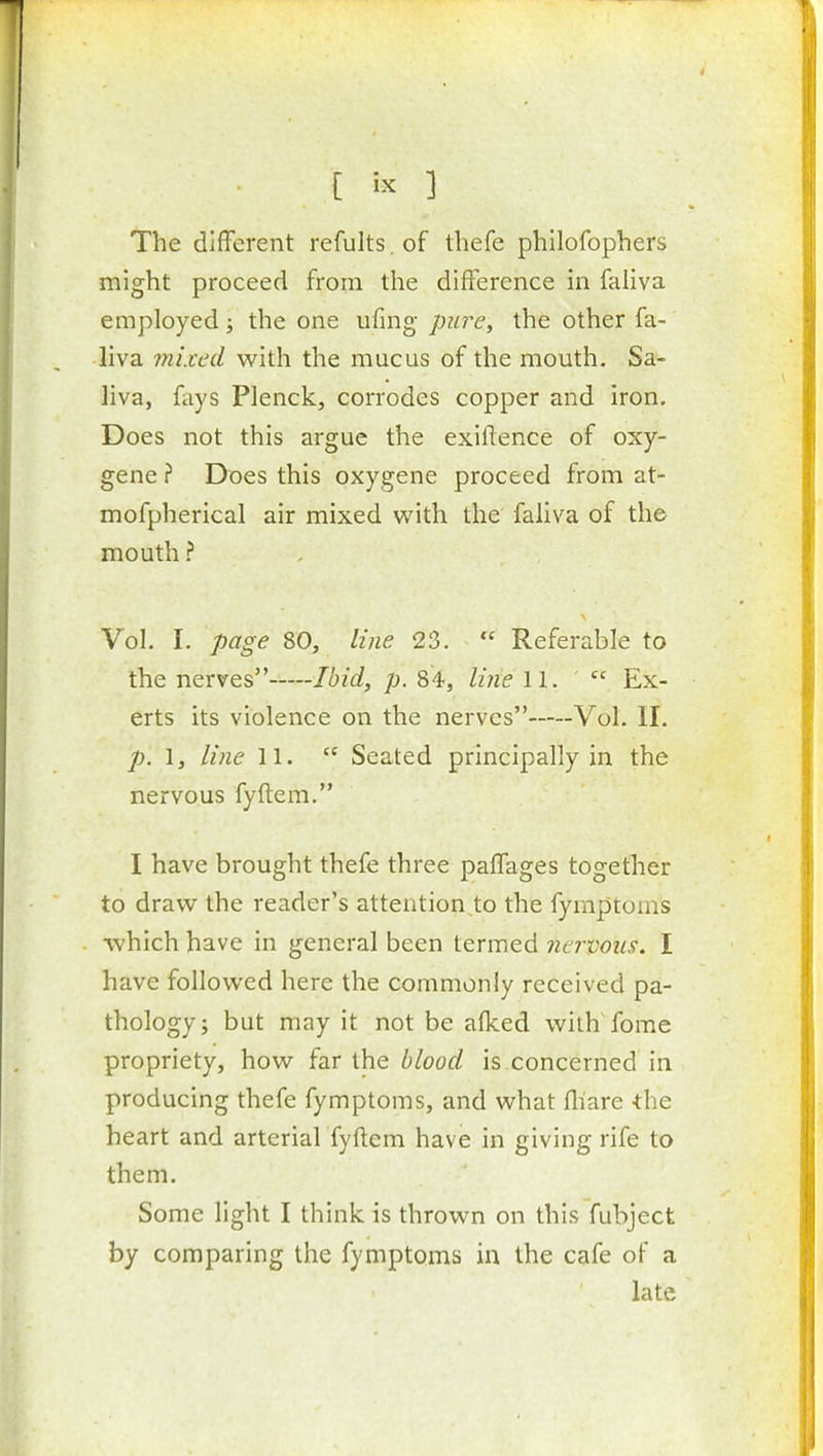 The different refults. of tbefe philofophers might proceed from the difference in faliva employed; the one ufmg pia^e, the other fa- liva mixed with the mucus of the mouth. Sa- liva, fays Plenck, corrodes copper and iron. Does not this argue the exiftence of oxy- gene ? Does this oxygene proceed from at- mofpherical air mixed with the faliva of the mouth ? Vol. I. page 80, lijie 23.  Referable to the nerves Ibid, p. 84, Ime 11.  Ex- erts its violence on the nerves Vol. II. p. I, line 11.  Seated principally in the nervous fyftem. I have brought thefe three paffages together to draw the reader's attentions the fymptoms which have in general been termed nervous. I have followed here the commonly received pa- thology; but may it not be alked with fome propriety, how far the blood is concerned in producing thefe fymptoms, and what fliare -the heart and arterial fyftem have in giving rife to them. Some light I think is thrown on this fubject by comparing the fymptoms in the cafe of a late