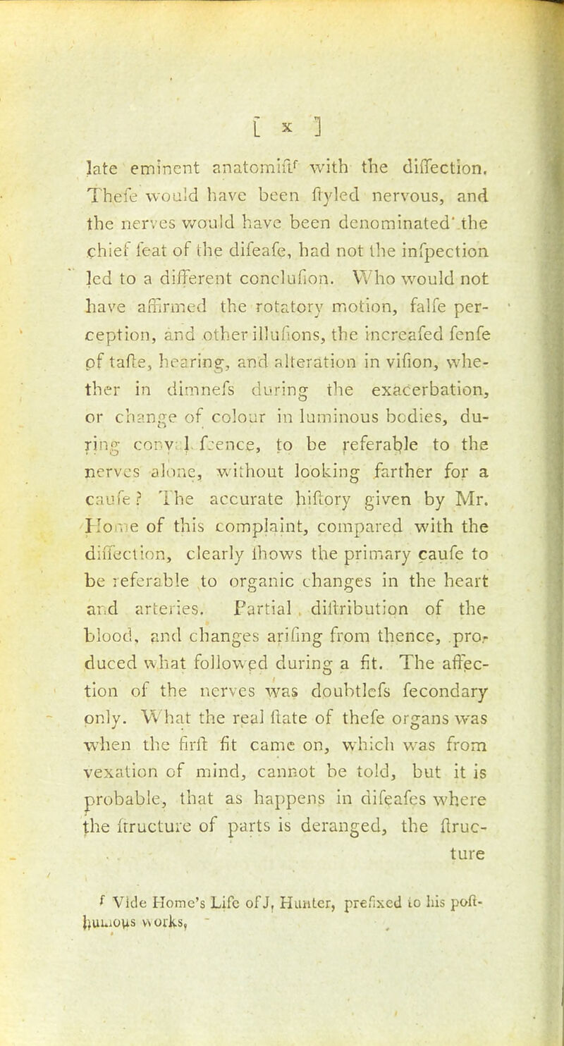 late eminent anatomifl* with the diflection. Thefe would have been ftyled nervous, and the nerves v/ould have been denominated the chief feat of the difeafe, had not the infpection led to a different conclufion. Who would not have affirmed the rotatory motion, falfe per- ception, and other illufions, the increafed fenfe of tafle, hearing, and alteration in vifion, whe- ther in dimnefs during the exacerbation, or change of colour in luminous bodies, du- ring conyiJ. fcence, to be referal^le to the nerves alone, without looking farther for a caufe ? The accurate hiftory given by Mr. HoiVie of this complaint, compared with the diffeclion, clearly ihows the primary caufe to be referable to organic changes in the heart ar.d arteries. Partial , dillribution of the blood, and changes arifing from thence, pro.- duced what followed during a fit. The affec- tion of the nerves was doubtlcfs fecondary only. What the real tlate of thefe organs was when the full: fit came on, which was from vexation of mind, cannot be told, but it is probable, that as happens in difeafes where the (tructure of parts is deranged, the (iruc- ture Vide Home's Life of J, Hunter, prefixed io his poft- {)uuo\is works, 