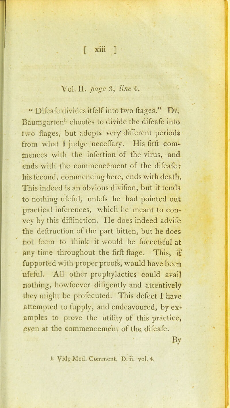 Vol. II. page 3, line 4.  Difeafe divides itfelf into two ftages.'* Dr, Baumgarten'' choofes to divide the difeafe into two ftages, but adopts very different periods from what I judge neceffary. His firll com- mences with the infertion of the virus, and. ends with the commencement of the difeafe: hisfecond, commencing here, ends with death. This indeed is an obvious divifion, but it tends to nothing ufeful, unlefs he had pointed out practical inferences, which he meant to con- vey by this diftinction. He does indeed advife the deftruction of the part bitten, but he does not feem to think it would be fuccefsful at any time throughout the firfl: ftage. This, if fupported with proper proofs, would have been ufcful. All other prophylactics could avail nothing, howfoever diligently and attentively they might be profecuted. This defect I have attempted to fupply, and endeavoured, by ex- amples to prove the utility of this practice, even at the commencement of the difeafe. By h Vide Med. Comment, D. ii. vol, 4,