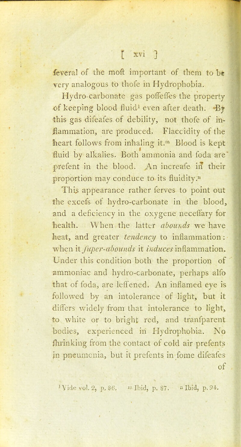 fcveral of the moft important of them to be very analogous to thofe in Hydrophobia. Hydro-carbonate gas poffeffes the property of keeping blood fluid' even after death, this gas difeafes of debility, not thofe of in- flammation, are produced. Flaccidity of the heart follows from inhaling it.™ Blood is kept fluid by alkalies. Both ammonia and foda are prefent in the blood. An increafe in their proportion may conduce to its fluidity. Thi^ appearance rather ferves to point out the excefs of hydro-carbonate in the blood, and a deficiency in the oxygcne neceflTary for health. When the latter abounds we havQ heat, and greater tendency to inflammation: when it fuper-aboiinds it induces inflammation. Under this condition both the proportion of ammoniac and hydro-carbonate, perhaps alfo that of foda, are leffened. An inflamed eye is followed by an intolerance of light, but it differs widely from that intolerance to light, to white or to bright red, and tranfparent ' bodies, experienced in Hydrophobia. No fhrinking from the contact of cold air prefents in pneumonia, but it prefents in fome difeafes of . * Vide vol. 2, p. 8(3, 'Ibid, p. 87. n Ibid, p. 9-}-. i