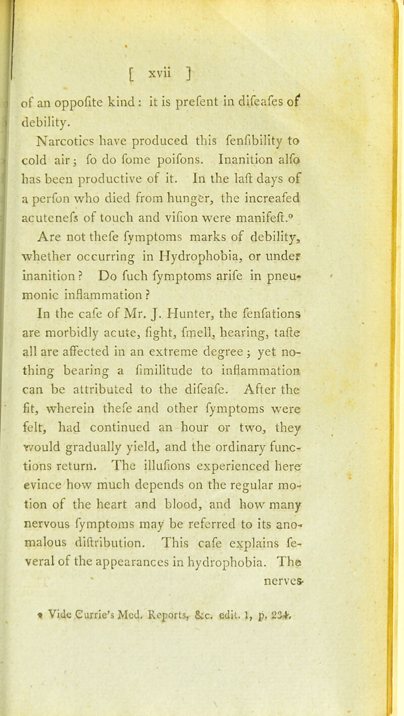 of an oppofite kind: it is prefent in dlfeafes o( debility. Narcotics have produced this fenfibility to cold air; fo do Tome poifons. Inanition alfo has been productive of it. In the laft days of a perfon who died from hunger, the increafed acutenefs of touch and vifion were manifeft. Are not thefe fymptoms marks of debility, whether occurring in Hydrophobia, or under inanition ? Do fuch fymptoms arife in pneur monic inflammation? In the cafe of Mr. J. Hunter, the fenfations are morbidly acute, fight, frnell, heaving, tafte all are affected in an extreme degree ; yet no- thing bearing a fimilitude to inflammation can be attributed to the difeafe. After the fit, wherein thefe and other fymptoms were felt, had continued an hour or two, they r/ould gradually yield, and the ordinary func- tions return. The illufions experienced here evince how much depends on the regular mo- tion of the heart and blood, and how many nervous fymptoms may be referred to its ano- malous diftribution. This cafe explains fe- veral of the appearances in hydrophobia. The nerves-