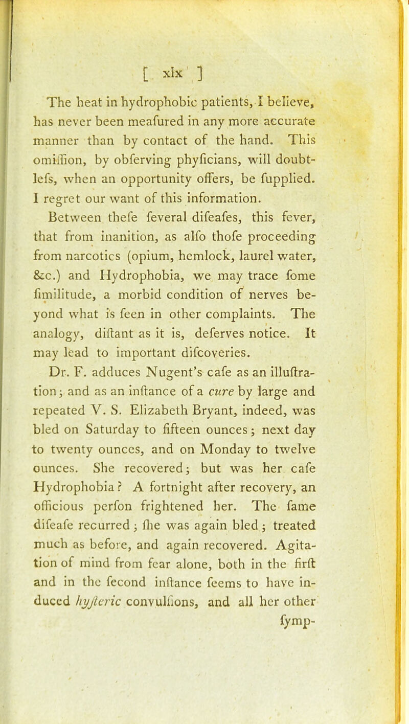 has never been meafured in any more accurate manner than by contact of the hand. This omiihon, by obferving phyficians, will doubt- lefs, when an opportunity offers, be fupphed. I regret our want of this information. Between thefe feveral difeafes, this fever, that from inanition, as alfo thofe proceeding from narcotics (opium, hemlock, laurel water, &;c.) and Hydrophobia, we may trace fome fimilltude, a morbid condition of nerves be- yond what is fee;i in other complaints. The analogy, diftant as it is, deferves notice. It may lead to important difcoveries. Dr. F. adduces Nugent's cafe as an illuftra- tion; and as an inftance of a cure by large and repeated V. S. Elizabeth Bryant, indeed, was bled on Saturday to fifteen ounces; next day to twenty ounces, and on Monday to twelve ounces. She recovered; but was her cafe Hydrophobia? A fortnight after recovery, an officious pcrfon frightened her. The fame difeafe recurred; flie was again bled; treated much as before, and again recovered. Agita- tion of mind from fear alone, both in the firft and in the fecond inftance feems to have in- duced liyjlcric convulfions, and all her other fymp-