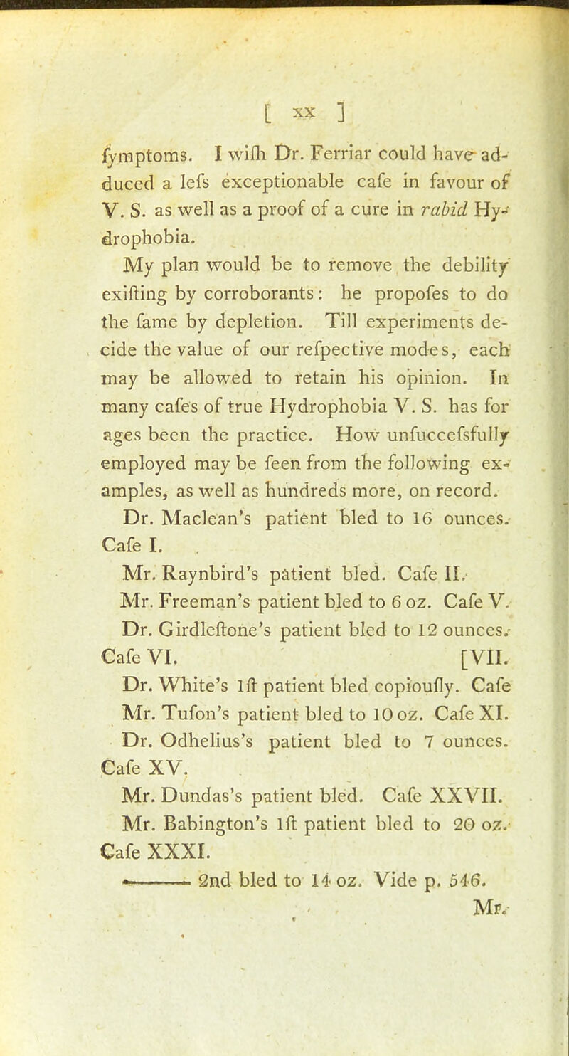 fymptoms. I wifli Dr. Ferriar could have ad- duced a lefs exceptionable cafe in favour of V. S. as well as a proof of a cure in rabid Hy- drophobia. My plan would be to remove the debility' exifting by corroborants: he propofes to do the fame by depletion. Till experiments de- cide the value of our refpective modes, each may be allowed to retain his opinion. In many cafes of true Hydrophobia V. S. has for ages been the practice. How unfuccefsfully employed may be feen from the following ex- amples, as well as hundreds more, on record. Dr. Maclean's patient bled to 16 ounces. Cafe I. Mr. Raynbird's patient bled. Cafe II. Mr. Freeman's patient bled to 6 oz. Cafe V. Dr. Girdleftone's patient bled to 12 ounces.- Cafe VI. [VII. Dr. White's 1 ft patient bled copioufly. Cafe Mr. Tufon's patient bled to 10 oz. Cafe XI. Dr. Odhelius's patient bled to 7 ounces. Cafe XV. Mr. Dundas's patient bled. Cafe XXVII. Mr. Babington's ift patient bled to 20 oz.- Cafe XXXI. • 2nd bled to 14 oz. Vide p. 546. Mr.-