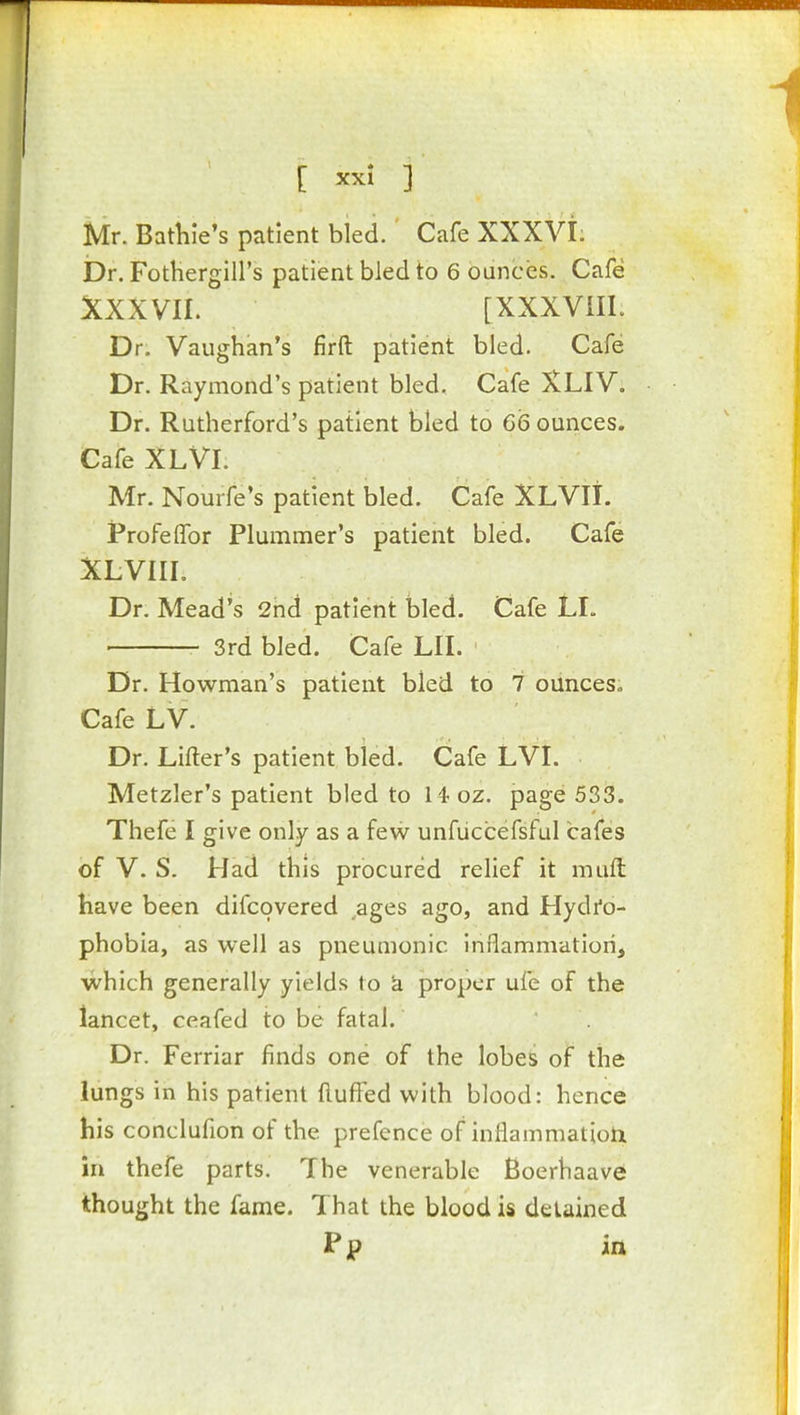 Mr. Bathle's patient bled. Cafe XXXVI. iOr. Fotbergill's patient bled to 6 ounces. Cafe XXXVII. [XXXVilL Dr. Vaughan's firft patient bled. Cafe Dr. Raymond's patient bled. Cafe XLIV. Dr. Rutherford's patient bled to 66 ounces. Cafe XLVI. Mr. Nourfe's patient bled. Cafe XLVII. iProfelTor Plummer's patient bled. Cafe XLVIIL Dr. Mead's 2nd patient bled. Cafe LL 3rd bled. Cafe LII. Dr. Howman's patient bled to 7 ounces. Cafe LV. Dr. Lifter's patient bled. Cafe LVL Metzler's patient bled to 14-oz. page 533. Thefe I give only as a few unfiiccefsful cafes of V. S. Had this procured relief it miift have been difcovered ages ago, and Hydi'o- phobia, as well as pneumonic inflammation, which generally yields to k proper ufe of the lancet, ceafed to be fatal. Dr. Ferriar finds one of the lobes of the lungs in his patient fluffed with blood: hence his conclufion of the prefence of inflammation in thefe parts. The venerable Boerhaave thought the fame. That the blood is detained Pp in