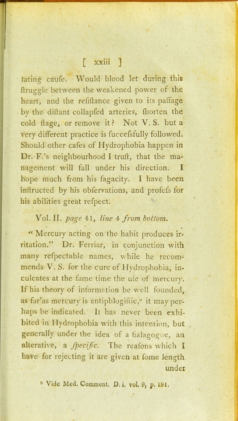 tating caufe. Would blood let during this ftruggle between the weakened power of the heart, and the refillance given to its paffage by the dillant collapfed arteries, fiiorten the: cold ftage, or remove it ? Not V. S. but a very different practice is fuccefsfully followed. Should other cafes of Hydrophobia happen in Dr. F.'s neighbourhood I truft, that the ma- nagement will fall under his direction. I' hope much from his fagacity. I have been inftructed by his obfervations, and profefs for his abilities great refpecti ' Vol. II. page 41, iiiie 4 from bottom.  Mercury acting on the habit produces ir- ritation. Dr. Ferriar, in conjunction with many refpectable names, while he recom- mends V. S. for the cure of Hydrophobia, in- culcates at the fame time the ufe of mercury. If his theory of inform;ition be well founded, as far'as mercury is antiphlogiflic, it may per- haps be indicated. It has never been exhi- bited in Hydrophobia with this intention, but generally under the idea of a fialagogne, an alterative, a Specific. The reafons which I have for rejecting it are given at fome length under ° Vide Med. Comment. D. i. vol. 9, p. 191.