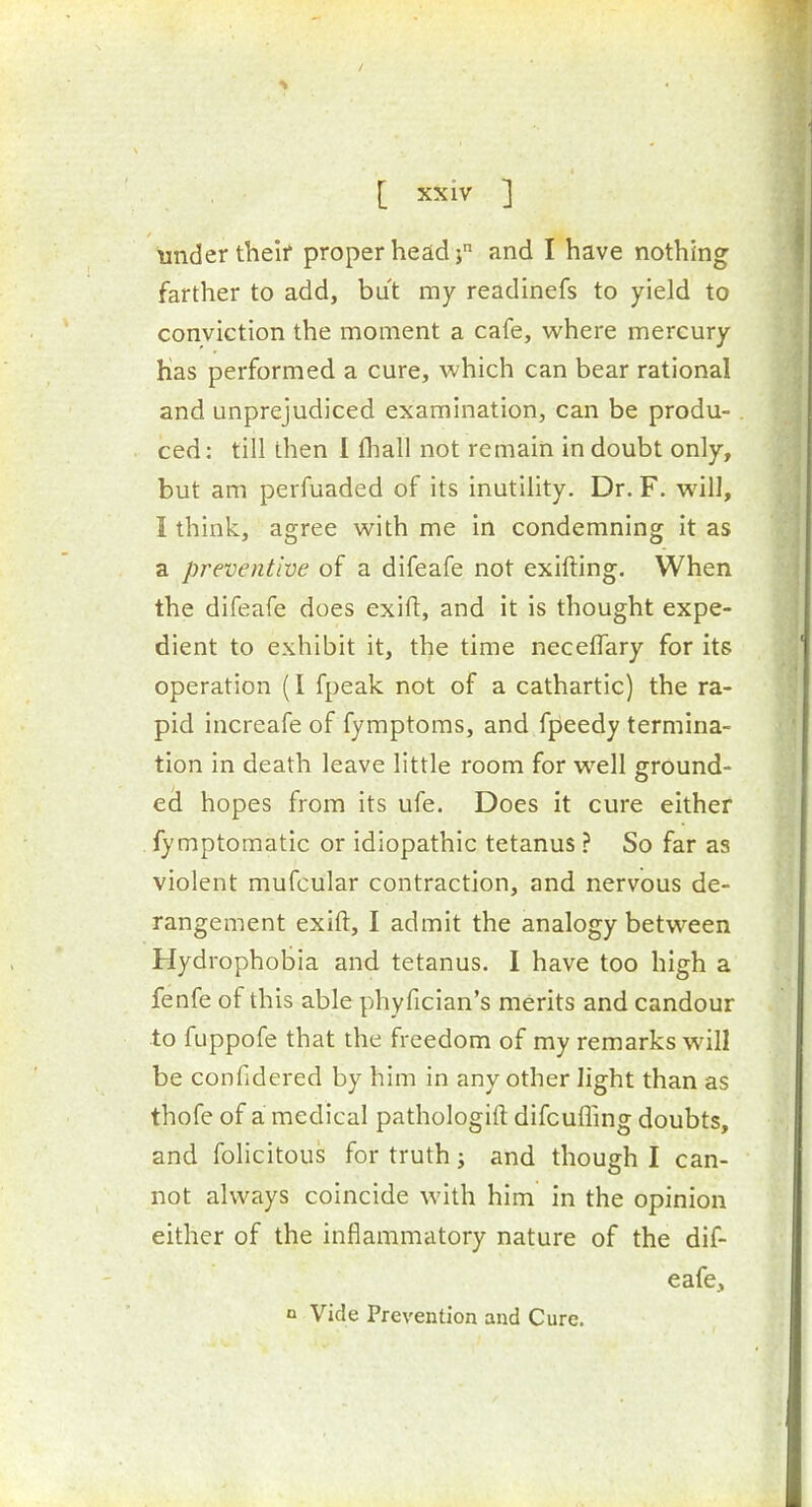 under theif proper head ; and I have nothing farther to add, but my readinefs to yield to conviction the moment a cafe, where mercury Has performed a cure, which can bear rational and unprejudiced examination, can be produ- ced : till then I fliall not remain in doubt only, but am perfuaded of its inutility. Dr. F. will, I think, agree with me in condemning it as a preventive of a difeafe not exifting. When the difeafe does exift, and it is thought expe- dient to exhibit it, the time neceflary for its operation (I fpeak not of a cathartic) the ra- pid increafe of fymptoms, and fpeedy termina- tion in death leave little room for w^ell ground- ed hopes from its ufe. Does it cure either fymptomatic or idiopathic tetanus ? So far as violent mufcular contraction, and nervous de- rangement exift, I admit the analogy between Hydrophobia and tetanus. I have too high a fenfe of this able phyfician's merits and candour to fuppofe that the freedom of my remarks will be confidered by him in any other light than as thofe of a medical pathologift difcuffing doubts, and folicitous for truth j and though I can- not always coincide with him in the opinion either of the inflammatory nature of the dif- eafe, 1 Vide Prevention and Cure.