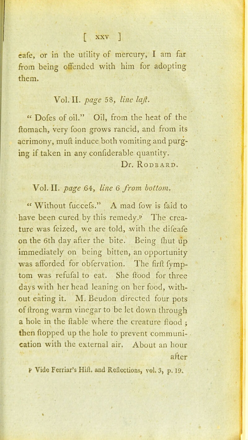 cafe, or in the utility of mercury, I am far from being offended with him for adopting them. Vol.11, page 58, line lajl.  Dofes of oil. Oil, from the heat of the ftomach, very foon grows rancid, and from its acrimony, mufl induce both vomiting and purg- ing if taken in any confiderable quantity. Dr. RODBARD. Vol. II. page .64, line 6 from bottom.  Without fuccefs. A mad fovv is faid to have been cured by this remedy.p The crea- ture was feized, we are told, .with the difeafe on the 6th day after the bite. Being fhut lip immediately on being bitten, an opportunity was afforded for obfervation. The firft fymp- tom was refufal to eat. She flood for three days with her head leaning on her food, with- out eating it. M, Beudon directed four pots of llrong warm vinegar to be let down through a hole in the ftable where the creature flood ; then flopped up the hole to prevent communi- cation with the external air. About an hour after f Vide Ferriar's Hill, and Reflections, vol. 3, p. 19.